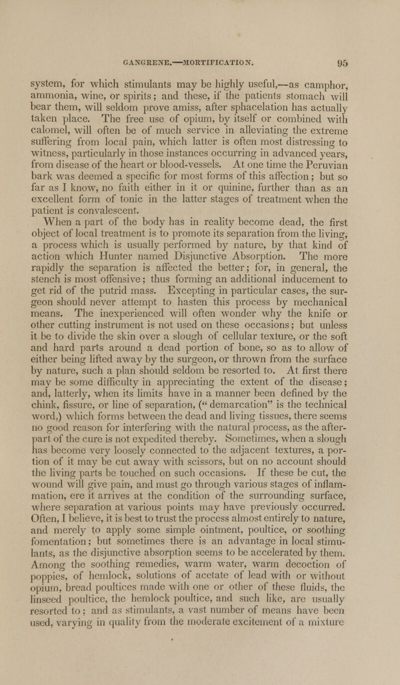 system, for which stimulants may be highly useful,—as camphor, ammonia, wine, or spirits; and these, if the patients stomach will bear them, will seldom prove amiss, after sphacelation has actually taken place. The free use of opium, by itself or combined with calomel, will often be of much service in alleviating the extreme suffering from local pain, which latter is often most distressing to witness, particularly in those instances occurring in advanced years, from disease of the heart or blood-vessels. At one time the Peruvian bark was deemed a specific for most forms of this affection ; but so far as I know, no faith either in it or quinine, further than as an excellent form of tonic in the latter stages of treatment when the patient is convalescent. When a part of the body has in reality become dead, the first object of local treatment is to promote its separation from the living, a process which is usually performed by nature, by that kind of action which Hunter named Disjunctive Absorption. The more rapidly the separation is affected the better; for, in general, the stench is most offensive; thus forming an additional inducement to get rid of the putrid mass. Excepting in particular cases, the sur- geon should never attempt to hasten this process by mechanical means. The inexperienced will often wonder why the knife or other cutting instrument is not used on these occasions; but unless it be to divide the skin over a slough of cellular texture, or the soft and hard parts around a dead portion of bone, so as to allow of either being lifted away by the surgeon, or thrown from the surface by nature, such a plan should seldom be resorted to. At first there may be some difficulty in appreciating the extent of the disease; and, latterly, when its limits have in a manner been defined by the chink, fissure, or line of separation, ( demarcation is the technical word,) which forms between the dead and living tissues, there seems no good reason for interfering with the natural process, as the after- part of the cure is not expedited thereby. Sometimes, when a slough has become very loosely connected to the adjacent textures, a por- tion of it may be cut away with scissors, but on no account should the living parts be touched on such occasions. If these be cut, the wound will give pain, and must go through various stages of inflam- mation, ere it arrives at the condition of the surrounding surface, where separation at various points may have previously occurred. Often, I believe, it is best to trust the process almost entirely to nature, and merely to apply some simple ointment, poultice, or soothing fomentation; but sometimes there is an advantage in local stimu- lants, as the disjunctive absorption seems to be accelerated by them. Among the soothing remedies, warm water, warm decoction of poppies, of hemlock, solutions of acetate of lead with or without opium, bread poultices made with one or other of these fluids, the linseed poultice, the hemlock poultice, and such like, arc usually resorted to; and as stimulants, a vast number of means have been used, varying in quality from the moderate excitement of a mixture