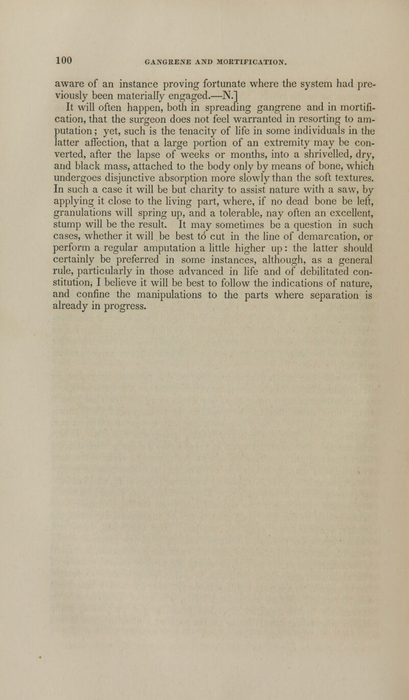 aware of an instance proving fortunate where the system had pre- viously been materially engaged.—N.] It will often happen, both in spreading gangrene and in mortifi- cation, that the surgeon does not feel warranted in resorting to am- putation ; yet, such is the tenacity of life in some individuals in the latter affection, that a large portion of an extremity may be con- verted, after the lapse of weeks or months, into a shrivelled, dry, and black mass, attached to the body only by means of bone, which undergoes disjunctive absorption more slowly than the soft textures. In such a case it will be but charity to assist nature with a saw, by applying it close to the living part, where, if no dead bone be left, granulations will spring up, and a tolerable, nay often an excellent, stump will be the result. It may sometimes be a question in such cases, whether it will be best to cut in the line of demarcation, or perform a regular amputation a little higher up: the latter should certainly be preferred in some instances, although, as a general rule, particularly in those advanced in life and of debilitated con- stitution, I believe it will be best to follow the indications of nature, and confine the manipulations to the parts where separation is already in progress.