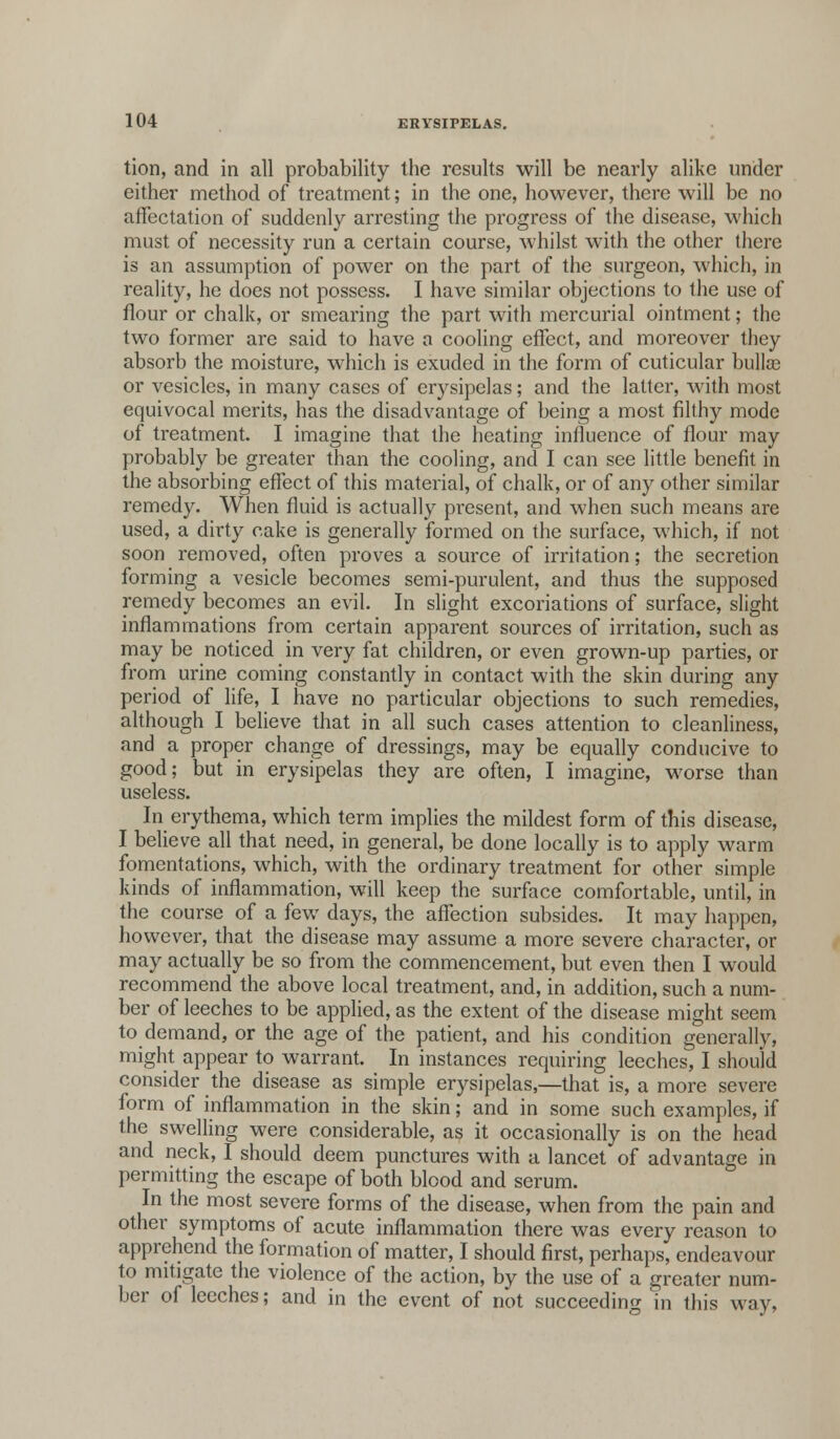 tion, and in all probability the results will be nearly alike under either method of treatment; in the one, however, there will be no affectation of suddenly arresting the progress of the disease, which must of necessity run a certain course, whilst with the other there is an assumption of power on the part of the surgeon, which, in reality, he does not possess. I have similar objections to the use of flour or chalk, or smearing the part with mercurial ointment; the two former are said to have a cooling effect, and moreover they absorb the moisture, which is exuded in the form of cuticular bulla? or vesicles, in many cases of erysipelas; and the latter, with most equivocal merits, has the disadvantage of being a most filthy mode of treatment. I imagine that the heating influence of flour may probably be greater than the cooling, and I can see little benefit in the absorbing effect of this material, of chalk, or of any other similar remedy. When fluid is actually present, and when such means are used, a dirty cake is generally formed on the surface, which, if not soon removed, often proves a source of irritation; the secretion forming a vesicle becomes semi-purulent, and thus the supposed remedy becomes an evil. In slight excoriations of surface, slight inflammations from certain apparent sources of irritation, such as may be noticed in very fat children, or even grown-up parties, or from urine coming constantly in contact with the skin during any period of life, I have no particular objections to such remedies, although I believe that in all such cases attention to cleanliness, and a proper change of dressings, may be equally conducive to good; but in erysipelas they are often, I imagine, worse than useless. In erythema, which term implies the mildest form of this disease, I believe all that need, in general, be done locally is to apply warm fomentations, which, with the ordinary treatment for other simple kinds of inflammation, will keep the surface comfortable, until, in the course of a few days, the affection subsides. It may happen, however, that the disease may assume a more severe character, or may actually be so from the commencement, but even then I would recommend the above local treatment, and, in addition, such a num- ber of leeches to be applied, as the extent of the disease might seem to demand, or the age of the patient, and his condition generally, might appear to warrant. In instances requiring leeches, I should consider the disease as simple erysipelas,—that is, a more severe form of inflammation in the skin; and in some such examples, if the swelling were considerable, as it occasionally is on the head and neck, I should deem punctures with a lancet of advantage in permitting the escape of both blood and serum. In the most severe forms of the disease, when from the pain and other symptoms of acute inflammation there was every reason to apprehend the formation of matter, I should first, perhaps, endeavour to mitigate the violence of the action, by the use of a greater num- ber of leeches; and in the event of not succeeding in this way,