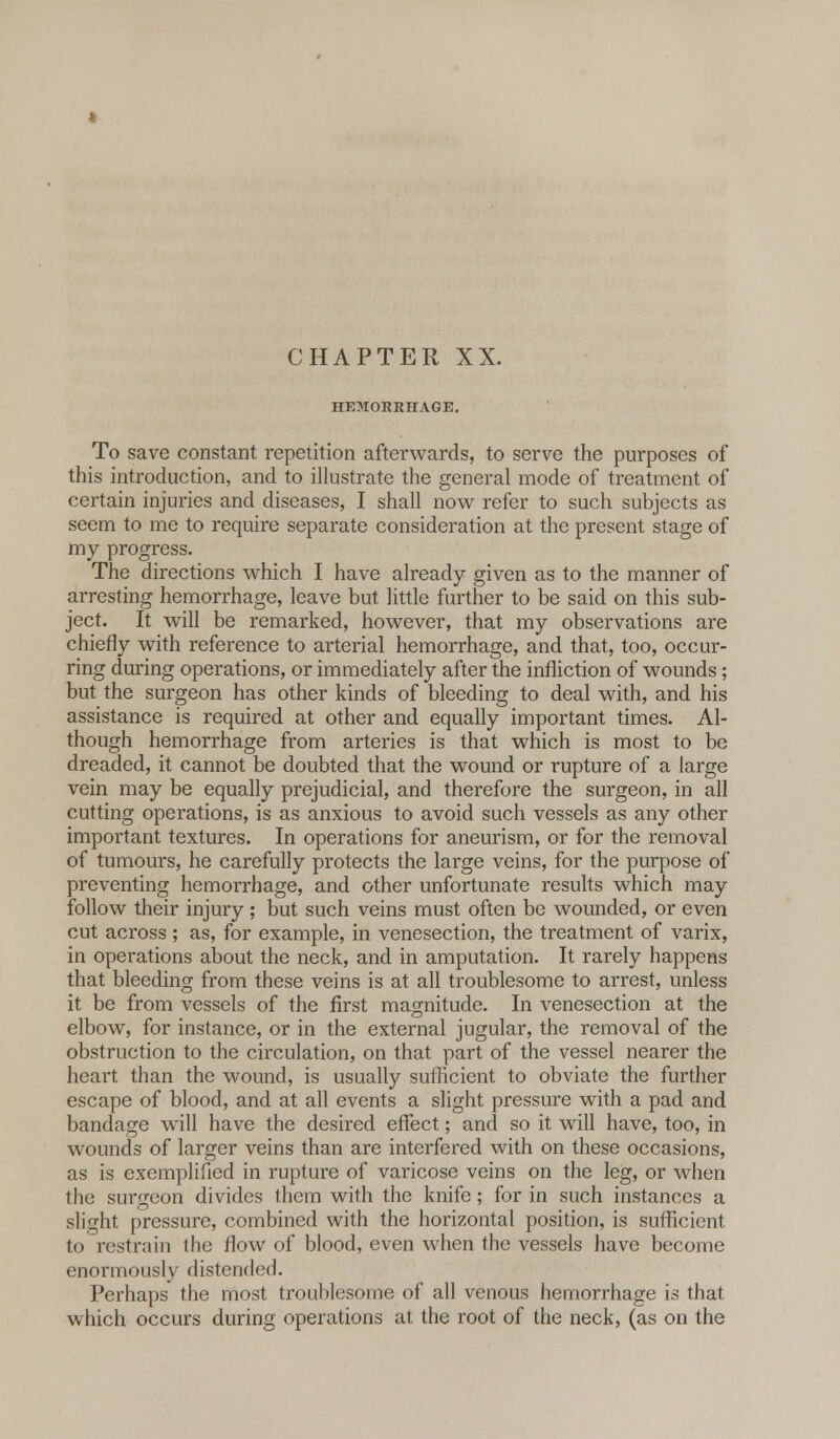 HEMORRHAGE. To save constant repetition afterwards, to serve the purposes of this introduction, and to illustrate the general mode of treatment of certain injuries and diseases, I shall now refer to such subjects as seem to me to require separate consideration at the present stage of my progress. The directions which I have already given as to the manner of arresting hemorrhage, leave but little further to be said on this sub- ject. It will be remarked, however, that my observations are chiefly with reference to arterial hemorrhage, and that, too, occur- ring during operations, or immediately after the infliction of wounds; but the surgeon has other kinds of bleeding to deal with, and his assistance is required at other and equally important times. Al- though hemorrhage from arteries is that which is most to be dreaded, it cannot be doubted that the wound or rupture of a large vein may be equally prejudicial, and therefore the surgeon, in all cutting operations, is as anxious to avoid such vessels as any other important textures. In operations for aneurism, or for the removal of tumours, he carefully protects the large veins, for the purpose of preventing hemorrhage, and other unfortunate results which may follow their injury ; but such veins must often be wounded, or even cut across; as, for example, in venesection, the treatment of varix, in operations about the neck, and in amputation. It rarely happens that bleeding from these veins is at all troublesome to arrest, unless it be from vessels of the first magnitude. In venesection at the elbow, for instance, or in the external jugular, the removal of the obstruction to the circulation, on that part of the vessel nearer the heart than the wound, is usually sufficient to obviate the further escape of blood, and at all events a slight pressure with a pad and bandage will have the desired effect; and so it will have, too, in wounds of larger veins than are interfered with on these occasions, as is exemplified in rupture of varicose veins on the leg, or when the surgeon divides them with the knife; for in such instances a slight pressure, combined with the horizontal position, is sufficient to restrain the flow of blood, even when the vessels have become enormously distended. Perhaps the most troublesome of all venous hemorrhage is that which occurs during operations at the root of the neck, (as on the