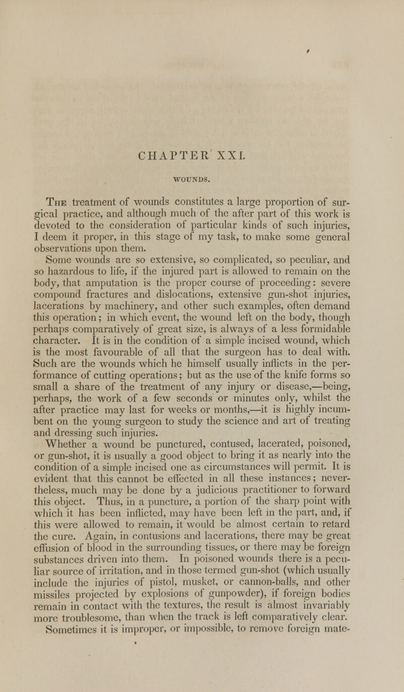 The treatment of wounds constitutes a large proportion of sur- gical practice, and although much of the after part of this work is devoted to the consideration of particular kinds of such injuries, I deem it proper, in this stage of my task, to make some general observations upon them. Some wounds are so extensive, so complicated, so peculiar, and so hazardous to life, if the injured part is allowed to remain on the body, that amputation is the proper course of proceeding: severe compound fractures and dislocations, extensive gun-shot injuries, lacerations by machinery, and other such examples, often demand this operation; in which event, the wound left on the body, though perhaps comparatively of great size, is always of a less formidable character. It is in the condition of a simple incised wound, which is the most favourable of all that the surgeon has to deal with. Such are the wounds which he himself usually inflicts in the per- formance of cutting operations; but as the use of the knife forms so small a share of the treatment of any injury or disease,—being, perhaps, the work of a few seconds or minutes only, whilst the after practice may last for weeks or months,—it is highly incum- bent on the young surgeon to study the science and art of treating and dressing such injuries. Whether a wound be punctured, contused, lacerated, poisoned, or gun-shot, it is usually a good object to bring it as nearly into the condition of a simple incised one as circumstances will permit. It is evident that this cannot be effected in all these instances; never- theless, much may be done by a judicious practitioner to forward this object. Thus, in a puncture, a portion of the sharp point with which it has been inflicted, may have been left in the part, and, if this were allowed to remain, it would be almost certain to retard the cure. Again, in contusions and lacerations, there may be great effusion of blood in the surrounding tissues, or there may be foreign substances driven into them. In poisoned wounds there is a pecu- liar source of irritation, and in those termed gun-shot (which usually include the injuries of pistol, musket, or cannon-balls, and other missiles projected by explosions of gunpowder), if foreign bodies remain in contact with the textures, the result is almost invariably more troublesome, than when the track is left comparatively clear. Sometimes it is improper, or impossible, to remove foreign mate-