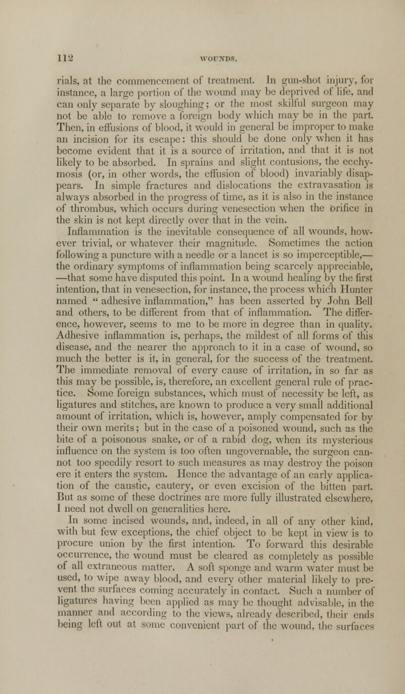 rials, at the commencement of treatment. In gun-shot injury, for instance, a large portion of the wound may be deprived of life, and can only separate by sloughing; or the most skilful surgeon may not be able to remove a foreign body which may be in the part. Then, in effusions of blood, it would in general be improper to make an incision for its escape: this should be done only when it has become evident that it is a source of irritation, and that it is not likely to be absorbed. In sprains and slight contusions, the ecchy- mosis (or, in other words, the effusion of blood) invariably disap- pears. In simple fractures and dislocations the extravasation is always absorbed in the progress of time, as it is also in the instance of thrombus, which occurs during venesection when the brifice in the skin is not kept directly over that in the vein. Inflammation is the inevitable consequence of all wounds, how- ever trivial, or whatever their magnitude. Sometimes the action following a puncture with a needle or a lancet is so imperceptible,— the ordinary symptoms of inflammation being scarcely appreciable, —that some have disputed this point. In a wound healing by the first intention, that in venesection, for instance, the process which Hunter named  adhesive inflammation, has been asserted by John Bell and others, to be different from that of inflammation. The differ- ence, however, seems to me to be more in degree than in quality. Adhesive inflammation is, perhaps, the mildest of all forms of this disease, and the nearer the approach to it in a case of wound, so much the better is it, in general, for the success of the treatment. The immediate removal of every cause of irritation, in so far as this may be possible, is, therefore, an excellent general rule of prac- tice. Some foreign substances, which must of necessity be left, as ligatures and stitches, are known to produce a very small additional amount of irritation, which is, however, amply compensated for by their own merits; but in the case of a poisoned wound, such as the bite of a poisonous snake, or of a rabid dog, when its mysterious influence on the system is too often ungovernable, the surgeon can- not too speedily resort to such measures as may destroy the poison ere it enters the system. Hence the advantage of an early applica- tion of the caustic, cautery, or even excision of the bitten part. But as some of these doctrines are more fully illustrated elsewhere, I need not dwell on generalities here. In some incised wounds, and, indeed, in all of any other kind, with but few exceptions, the chief object to be kept in view is to procure union by the first intention. To forward this desirable occurrence, the wound must be cleared as completely as possible of all extraneous matter. A soft sponge and warm water must be used, to wipe away blood, and every other material likely to pre- vent the surfaces coming accurately in contact. Such a number of ligatures having been applied as may be thought advisable, in the manner and according to the views, already described, their ends being left out at some convenient part of the wound, the surfaces