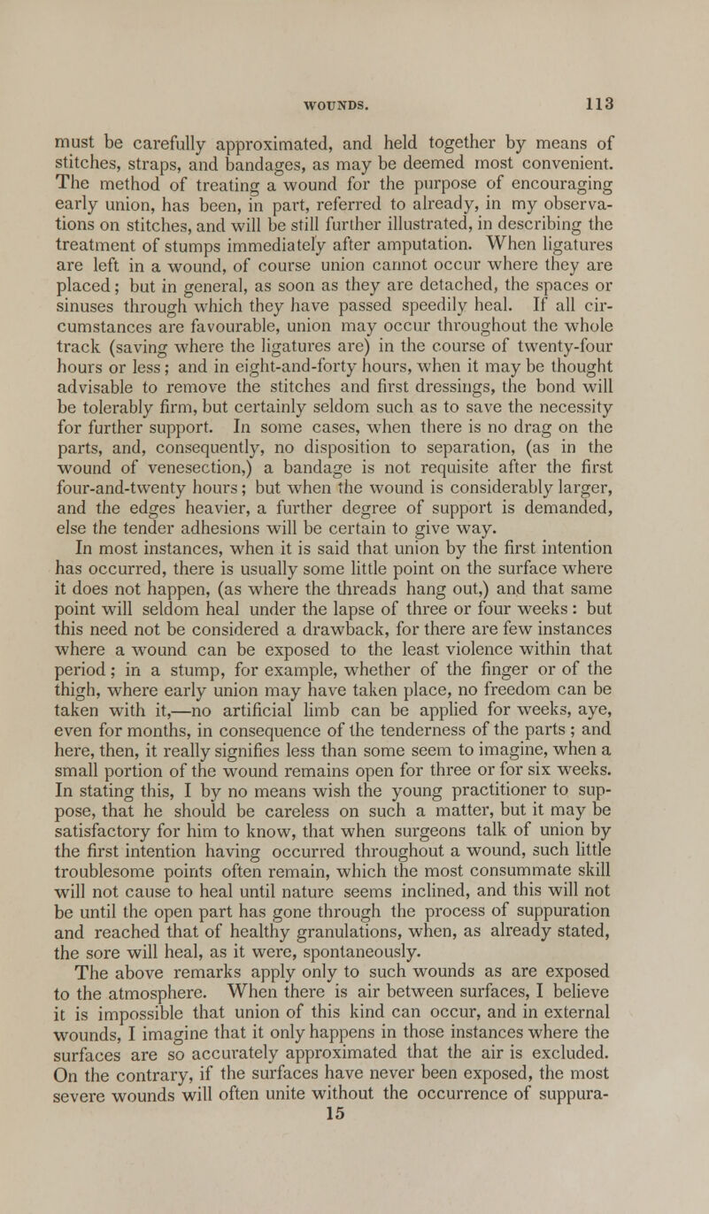 must be carefully approximated, and held together by means of stitches, straps, and bandages, as may be deemed most convenient. The method of treating a wound for the purpose of encouraging early union, has been, in part, referred to already, in my observa- tions on stitches, and will be still further illustrated, in describing the treatment of stumps immediately after amputation. When ligatures are left in a wound, of course union cannot occur where they are placed; but in general, as soon as they are detached, the spaces or sinuses through which they have passed speedily heal. If all cir- cumstances are favourable, union may occur throughout the whole track (saving where the ligatures are) in the course of twenty-four hours or less; and in eight-and-forty hours, when it may be thought advisable to remove the stitches and first dressings, the bond will be tolerably firm, but certainly seldom such as to save the necessity for further support. In some cases, when there is no drag on the parts, and, consequently, no disposition to separation, (as in the wound of venesection,) a bandage is not requisite after the first four-and-twenty hours; but when the wound is considerably larger, and the edges heavier, a further degree of support is demanded, else the tender adhesions will be certain to give way. In most instances, when it is said that union by the first intention has occurred, there is usually some little point on the surface where it does not happen, (as where the threads hang out,) and that same point will seldom heal under the lapse of three or four weeks: but this need not be considered a drawback, for there are few instances where a wound can be exposed to the least violence within that period; in a stump, for example, whether of the finger or of the thigh, where early union may have taken place, no freedom can be taken with it,—no artificial limb can be applied for weeks, aye, even for months, in consequence of the tenderness of the parts ; and here, then, it really signifies less than some seem to imagine, when a small portion of the wound remains open for three or for six weeks. In stating this, I by no means wish the young practitioner to sup- pose, that he should be careless on such a matter, but it may be satisfactory for him to know, that when surgeons talk of union by the first intention having occurred throughout a wound, such little troublesome points often remain, which the most consummate skill will not cause to heal until nature seems inclined, and this will not be until the open part has gone through the process of suppuration and reached that of healthy granulations, when, as already stated, the sore will heal, as it were, spontaneously. The above remarks apply only to such wounds as are exposed to the atmosphere. When there is air between surfaces, I believe it is impossible that union of this kind can occur, and in external wounds, I imagine that it only happens in those instances where the surfaces are so accurately approximated that the air is excluded. On the contrary, if the surfaces have never been exposed, the most severe wounds will often unite without the occurrence of suppura- 15