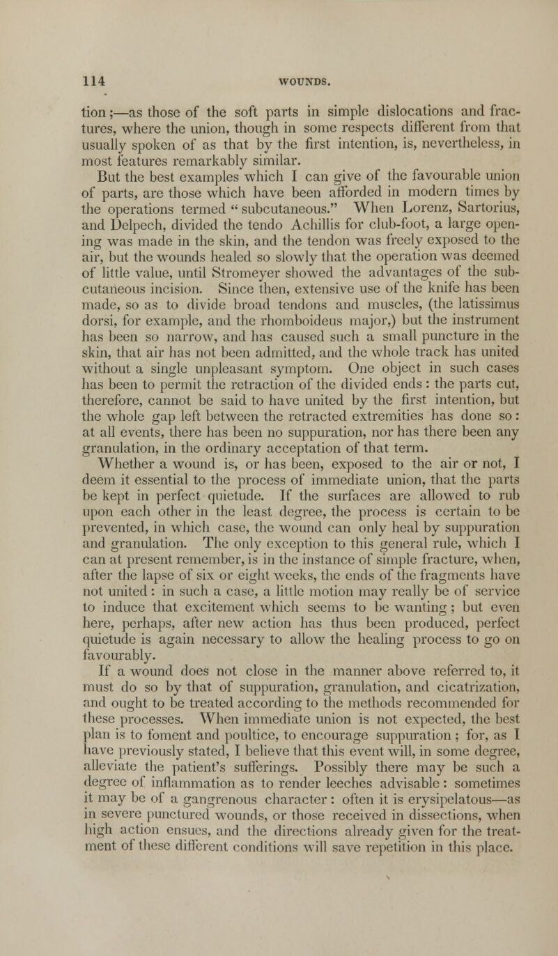 tion;—as those of the soft parts in simple dislocations and frac- tures, where the union, though in some respects different from that usually spoken of as that by the first intention, is, nevertheless, in most features remarkably similar. But the best examples which I can give of the favourable union of parts, are those which have been afforded in modern times by the operations termed  subcutaneous. When Lorenz, Sartorius, and Delpech, divided the tendo Achillis for club-foot, a large open- ing was made in the skin, and the tendon was freely exposed to the air, but the wounds healed so slowly that the operation was deemed of little value, until Stromeyer showed the advantages of the sub- cutaneous incision. Since then, extensive use of the knife has been made, so as to divide broad tendons and muscles, (the latissimus dorsi, for example, and the rhomboideus major,) but the instrument has been so narrow, and has caused such a small puncture in the skin, that air has not been admitted, and the whole track has united without a single unpleasant symptom. One object in such cases has been to permit the retraction of the divided ends: the parts cut, therefore, cannot be said to have united by the first intention, but the whole gap left between the retracted extremities has done so: at all events, there has been no suppuration, nor has there been any granulation, in the ordinary acceptation of that term. Whether a wound is, or has been, exposed to the air or not, I deem it essential to the process of immediate union, that the parts be kept in perfect quietude. If the surfaces are allowed to rub upon each other in the least degree, the process is certain to be prevented, in which case, the wound can only heal by suppuration and granulation. The only exception to this general rule, which I can at present remember, is in the instance of simple fracture, when, after the lapse of six or eight weeks, the ends of the fragments have not united: in such a case, a little motion may really be of service to induce that excitement which seems to be wanting ; but even here, perhaps, after new action has thus been produced, perfect quietude is again necessary to allow the healing process to go on favourably. If a wound does not close in the manner above referred to, it must do so by that of suppuration, granulation, and cicatrization, and ought to be treated according to the methods recommended for these processes. When immediate union is not expected, the best plan is to foment and poultice, to encourage suppuration; for, as I have previously stated, I believe that this event will, in some degree, alleviate the patient's sufferings. Possibly there may be such a degree of inflammation as to render leeches advisable : sometimes it may be of a gangrenous character : often it is erysipelatous—as in severe punctured wounds, or those received in dissections, when high action ensues, and the directions already given for the treat- ment of these different conditions will save repetition in this place.