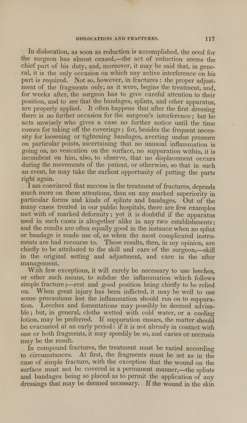 In dislocation, as soon as reduction is accomplished, the need for the surgeon has almost ceased,—the act of reduction seems the chief part of his duty, and, moreover, it may be said that, in gene- ral, it is the only occasion on which any active interference on his part is required. Not so, however, in fractures : the proper adjust- ment of the fragments only, as it were, begins the treatment, and, for weeks after, the surgeon has to give careful attention to their position, and to see that the bandages, splints, and other apparatus, are properly applied. It often happens that after the first dressing there is no further occasion for the surgeon's interference ; but he acts unwisely who gives a case no further notice until the time comes for taking off the coverings ; for, besides the frequent neces- sity for loosening or tightening bandages, averting undue pressure on particular points, ascertaining that no unusual inflammation is going on, no vesication on the surface, no suppuration within, it is incumbent on him, also, to observe, that no displacement occurs during the movements of the patient, or otherwise, so that in such an event, he may take the earliest opportunity of putting the parts right again. I am convinced that success in the treatment of fractures, depends much more on these attentions, than on any marked superiority in particular forms and kinds of splints and bandages. Out of the many cases treated in our public hospitals, there are few examples met with of marked deformity; yet it is doubtful if the apparatus used in such cases is altogether alike in any two establishments; and the results are often equally good in the instance when no splint or bandage is made use of, as when the most complicated instru- ments are had recourse to. These results, then, in my opinion, are chiefly to be attributed to the skill and care of the surgeon,—skill in the original setting and adjustment, and care in the after management. With few exceptions, it will rarely be necessary to use leeches, or other such means, to subdue the inflammation which follows simple fracture;—rest and good position being chiefly to be relied on. When great injury has been inflicted, it may be well to use some precautions lest the inflammation should run on to suppura- tion. Leeches and fomentations may possibly be deemed advisa- ble ; but, in general, cloths wetted with cold water, or a cooling lotion, may be preferred. If suppuration ensues, the matter should be evacuated at an early period: if it is not already in contact with one or both fragments, it may speedily be so, and caries or necrosis may be the result. In compound fractures, the treatment must be varied according to circumstances. At first, the fragments must be set as in the case of simple fracture, with the exception that the wound on the surface must not be covered in a permanent manner,—the splints and bandages being so placed as to permit the application of any dressings that may be deemed necessary. If the wound in the skin