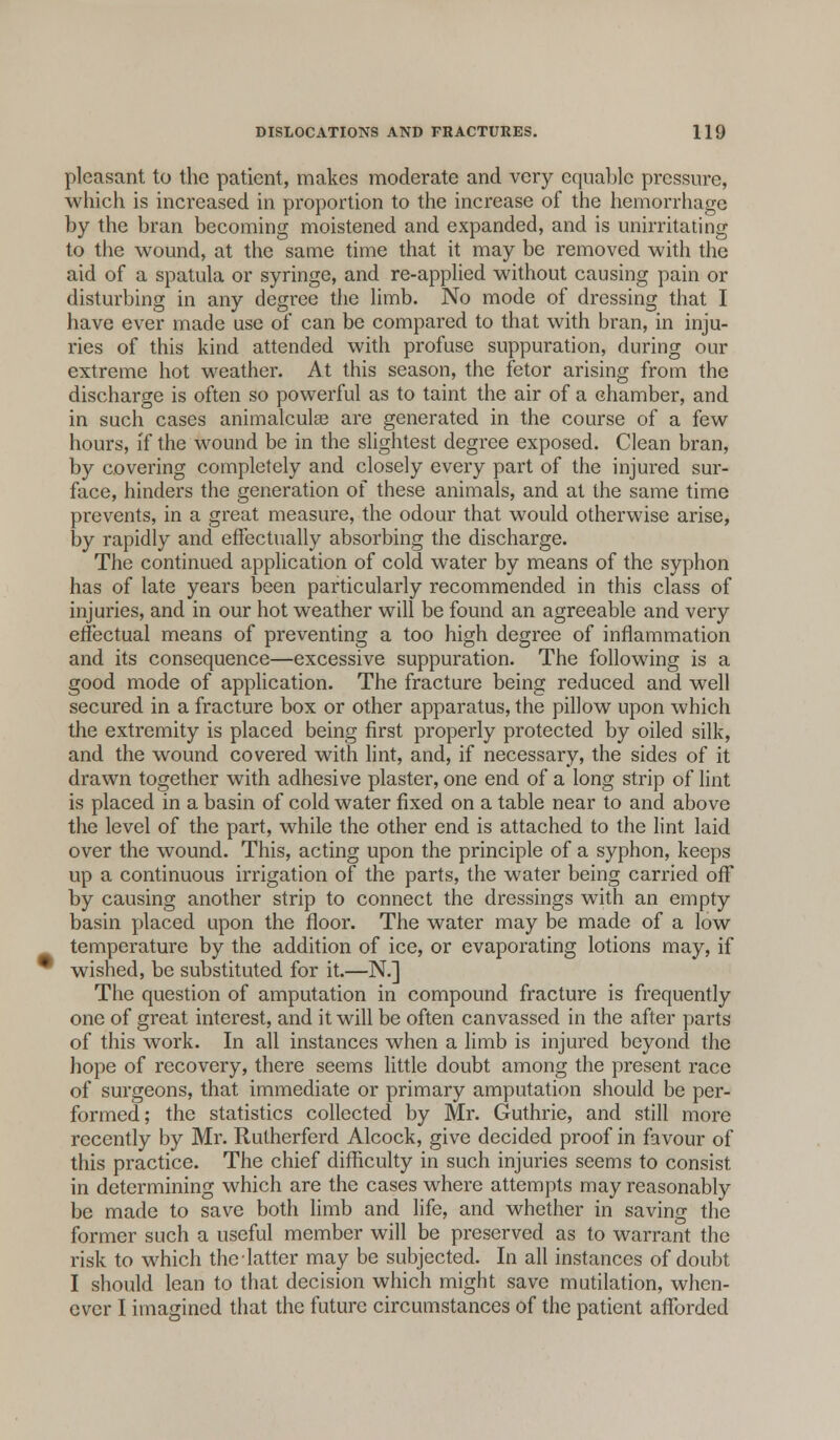 pleasant to the patient, makes moderate and very equable pressure, which is increased in proportion to the increase of the hemorrhage by the bran becoming moistened and expanded, and is unirritating to the wound, at the same time that it may be removed with the aid of a spatula or syringe, and re-applied without causing pain or disturbing in any degree the limb. No mode of dressing that I have ever made use of can be compared to that with bran, in inju- ries of this kind attended with profuse suppuration, during our extreme hot weather. At this season, the fetor arising from the discharge is often so powerful as to taint the air of a chamber, and in such cases animalcule are generated in the course of a few hours, if the wound be in the slightest degree exposed. Clean bran, by covering completely and closely every part of the injured sur- face, hinders the generation of these animals, and at the same time prevents, in a great measure, the odour that would otherwise arise, by rapidly and effectually absorbing the discharge. The continued application of cold water by means of the syphon has of late years been particularly recommended in this class of injuries, and in our hot weather will be found an agreeable and very effectual means of preventing a too high degree of inflammation and its consequence—excessive suppuration. The following is a good mode of application. The fracture being reduced and well secured in a fracture box or other apparatus, the pillow upon which the extremity is placed being first properly protected by oiled silk, and the wound covered with lint, and, if necessary, the sides of it drawn together with adhesive plaster, one end of a long strip of lint is placed in a basin of cold water fixed on a table near to and above the level of the part, while the other end is attached to the lint laid over the wound. This, acting upon the principle of a syphon, keeps up a continuous irrigation of the parts, the water being carried off by causing another strip to connect the dressings with an empty basin placed upon the floor. The water may be made of a low temperature by the addition of ice, or evaporating lotions may, if wished, be substituted for it.—N.] The question of amputation in compound fracture is frequently one of great interest, and it will be often canvassed in the after parts of this work. In all instances when a limb is injured beyond the hope of recovery, there seems little doubt among the present race of surgeons, that immediate or primary amputation should be per- formed; the statistics collected by Mr. Guthrie, and still more recently by Mr. Rutherford Alcock, give decided proof in favour of this practice. The chief difficulty in such injuries seems to consist in determining which are the cases where attempts may reasonably be made to save both limb and life, and whether in saving the former such a useful member will be preserved as to warrant the risk to which the latter may be subjected. In all instances of doubt I should lean to that decision which might save mutilation, when- ever I imagined that the future circumstances of the patient afforded