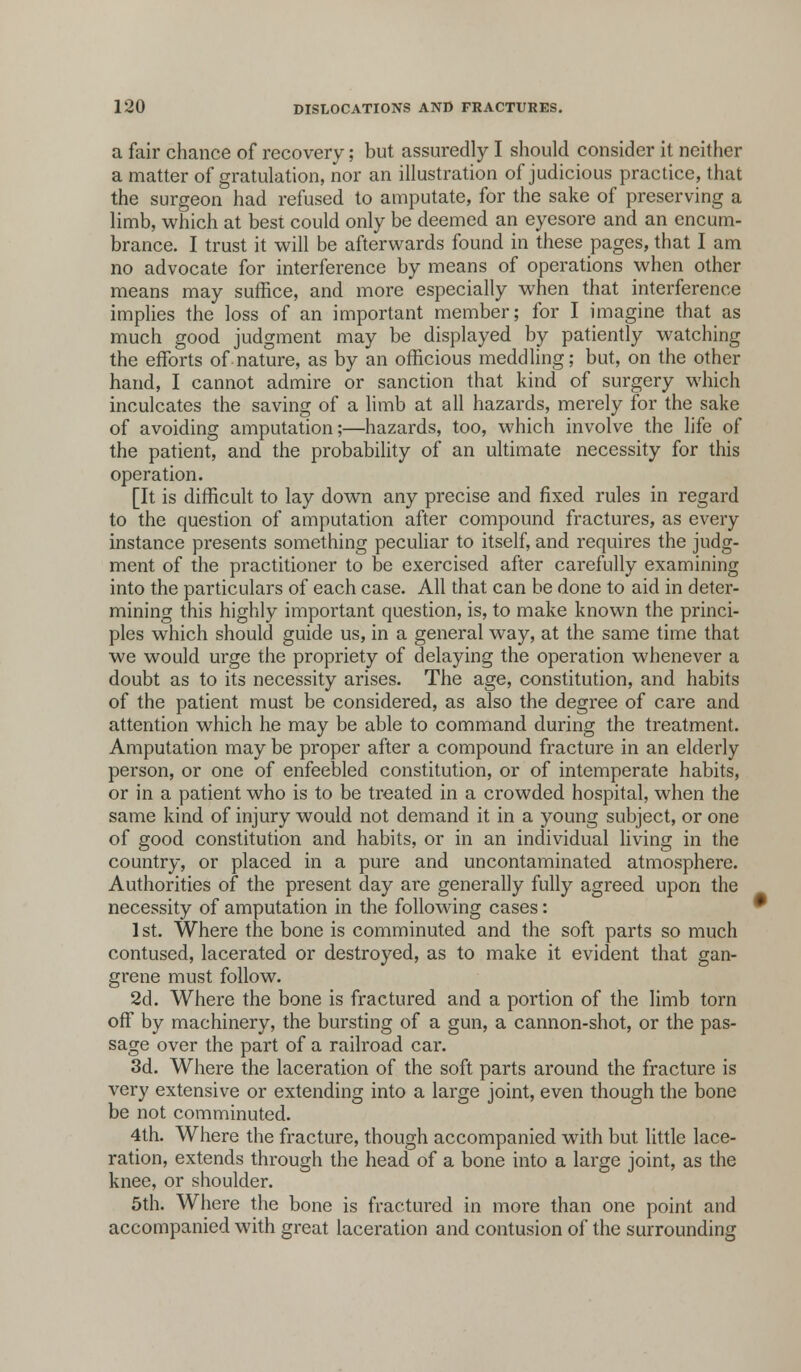 a fair chance of recovery; but assuredly I should consider it neither a matter of gratulation, nor an illustration of judicious practice, that the surgeon had refused to amputate, for the sake of preserving a limb, which at best could only be deemed an eyesore and an encum- brance. I trust it will be afterwards found in these pages, that I am no advocate for interference by means of operations when other means may suffice, and more especially when that interference implies the loss of an important member; for I imagine that as much good judgment may be displayed by patiently watching the efforts of nature, as by an officious meddling; but, on the other hand, I cannot admire or sanction that kind of surgery which inculcates the saving of a limb at all hazards, merely for the sake of avoiding amputation;—hazards, too, which involve the life of the patient, and the probability of an ultimate necessity for this operation. [It is difficult to lay down any precise and fixed rules in regard to the question of amputation after compound fractures, as every instance presents something peculiar to itself, and requires the judg- ment of the practitioner to be exercised after carefully examining into the particulars of each case. All that can be done to aid in deter- mining this highly important question, is, to make known the princi- ples which should guide us, in a general way, at the same time that we would urge the propriety of delaying the operation whenever a doubt as to its necessity arises. The age, constitution, and habits of the patient must be considered, as also the degree of care and attention which he may be able to command during the treatment. Amputation may be proper after a compound fracture in an elderly person, or one of enfeebled constitution, or of intemperate habits, or in a patient who is to be treated in a crowded hospital, when the same kind of injury would not demand it in a young subject, or one of good constitution and habits, or in an individual living in the country, or placed in a pure and uncontaminated atmosphere. Authorities of the present day are generally fully agreed upon the necessity of amputation in the following cases: 1st. Where the bone is comminuted and the soft parts so much contused, lacerated or destroyed, as to make it evident that gan- grene must follow. 2d. Where the bone is fractured and a portion of the limb torn off by machinery, the bursting of a gun, a cannon-shot, or the pas- sage over the part of a railroad car. 3d. Where the laceration of the soft parts around the fracture is very extensive or extending into a large joint, even though the bone be not comminuted. 4th. Where the fracture, though accompanied with but little lace- ration, extends through the head of a bone into a large joint, as the knee, or shoulder. 5th. Where the bone is fractured in more than one point and accompanied with great laceration and contusion of the surrounding