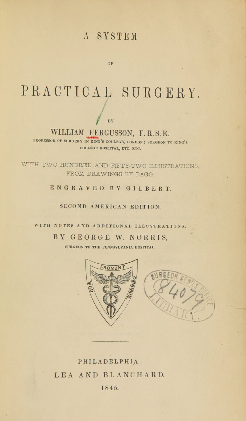 A SYSTEM PRACTICAL SURGERY. WILLIAM FERGUSSON, F.R.S.E. PROFESSOR OF SURGERY IN KING'S COLLEGE, LONDON; SURGEON TO KING' COLLEGE HOSPITAL, ETC. ETC. WITH TWO HUNDRED AND FIFTY-TWO ILLUSTRATIONS, FROM DRAWINGS BY BAGG-. ENGRAVED BY GILBERT. SECOND AMERICAN EDITION. WITH NOTES AND ADDITIONAL ILLUSTRATIONS, BY GEORGE W. NORRIS, SURGEON TO THE PENNSYLVANIA HOSPITAL. PHILADELPHIA: LEA AND BLANC HARD. 1845.