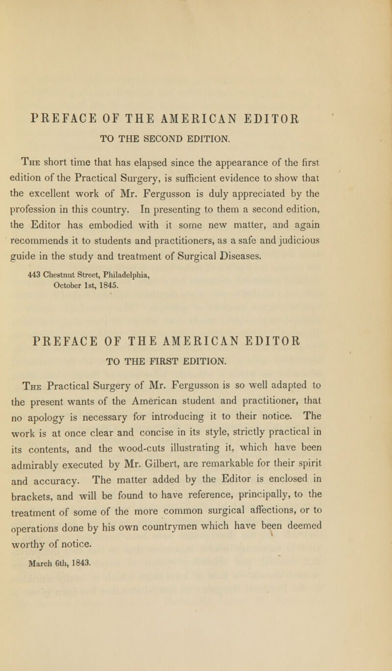 PREFACE OF THE AMERICAN EDITOR TO THE SECOND EDITION. The short time that has elapsed since the appearance of the first edition of the Practical Surgery, is sufficient evidence to show that the excellent work of Mr. Fergusson is duly appreciated by the profession in this country. In presenting to them a second edition, the Editor has embodied with it some new matter, and again recommends it to students and practitioners, as a safe and judicious guide in the study and treatment of Surgical Diseases. 443 Chestnut Street, Philadelphia, October 1st, 1845. PREFACE OF THE AMERICAN EDITOR TO THE FIRST EDITION. The Practical Surgery of Mr. Fergusson is so well adapted to the present wants of the American student and practitioner, that no apology is necessary for introducing it to their notice. The work is at once clear and concise in its style, strictly practical in its contents, and the wood-cuts illustrating it, which have been admirably executed by Mr. Gilbert, are remarkable for their spirit and accuracy. The matter added by the Editor is enclosed in brackets, and will be found to have reference, principally, to the treatment of some of the more common surgical affections, or to operations done by his own countrymen which have been deemed worthy of notice. March 6th, 1843.