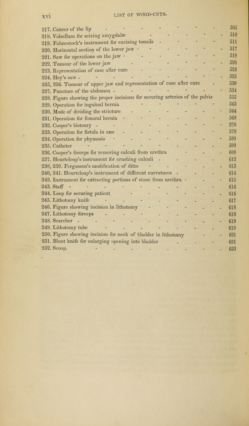 217. Cancer of the lip - - 505 218. Volsellum for seizing amygdalae ... - 510 219. Fahnestock's instrument for excising tonsils - 511 220. Horizontal section of the lower jaw - - 517 221. Saw for operations on the jaw - - • 518 222. Tumour of the lower jaw - - - 520 223. Representation of case after cure ----- 523 224. Hey's saw --------- 525 225. 226. Tumour of upper jaw and representation of case after cure - 530 227. Puncture of the abdomen - 554 228. Figure showing the proper incisions for securing arteries of the pelvis 555 229. Operation for inguinal hernia ----- 563 230. Mode of dividing the stricture ... 564 231. Operation for femoral hernia ------ 568 232. Cooper's bistoury -------- 270 233. Operation for fistula in ano ------ 578 234. Operation for phymosis ------- 589 235. Catheter -------- 599 236. Cooper's forceps for removing calculi from urethra - - - 608 237. Heurteloup's instrument for crushing calculi - - - . 612 238. 239. Fergusson's modification of ditto - 613 240, 241. Heurteloup's instrument of different curvatures ... 614 242. Instrument for extracting portions of stone from urethra - - - 615 243. Staff --------- 616 244. Loop for securing patient - - - - - - 616 245. Lithotomy knife ------- 617 246. Figure showing incision in lithotomy ----- 618 247. Lithotomy forceps ....... 618 248. Searcher - - - . - 619 249. Lithotomy tube ------- 619 250. Figure showing incision for neck of bladder in lithotomy - - 621 251. Blunt knife for enlarging opening into bladder 621 252. Scoop. -------- 623