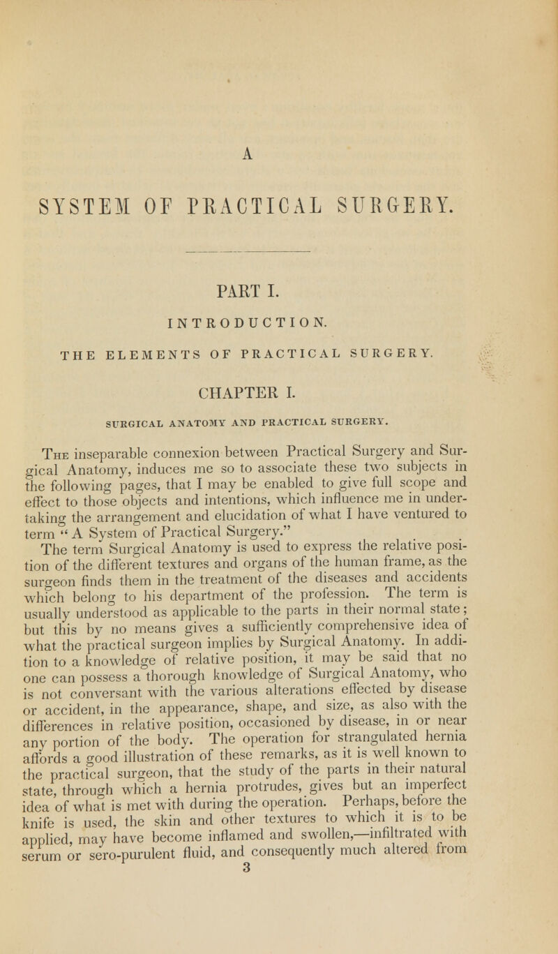 SYSTEM OF PRACTICAL SURGERY. PART I. INTRODUCTION. THE ELEMENTS OF PRACTICAL SURGERY. CHAPTER I. SURGICAL ANATOMY AND PRACTICAL SURGERY. The inseparable connexion between Practical Surgery and Sur- gical Anatomy, induces me so to associate these two subjects in the following pages, that I may be enabled to give full scope and effect to those objects and intentions, which influence me in under- taking the arrangement and elucidation of what I have ventured to term  A System of Practical Surgery. The term Surgical Anatomy is used to express the relative posi- tion of the different textures and organs of the human frame, as the surgeon finds them in the treatment of the diseases and accidents which belong to his department of the profession. The term is usually understood as applicable to the parts in their normal state; but this by no means gives a sufficiently comprehensive idea of what the practical surgeon implies by Surgical Anatomy. In addi- tion to a knowledge of relative position, it may be said that no one can possess a thorough knowledge of Surgical Anatomy, who is not conversant with the various alterations effected by disease or accident, in the appearance, shape, and size, as also with the differences in relative position, occasioned by disease, in or near any portion of the body. The operation for strangulated hernia affords a good illustration of these remarks, as it is well known to the practical surgeon, that the study of the parts in their natural state, through which a hernia protrudes, gives but an imperfect idea of what is met with during the operation. Perhaps, before the knife is used, the skin and other textures to which it is to be applied, may have become inflamed and swollen,—infiltrated with serum or sero-purulent fluid, and consequently much altered from
