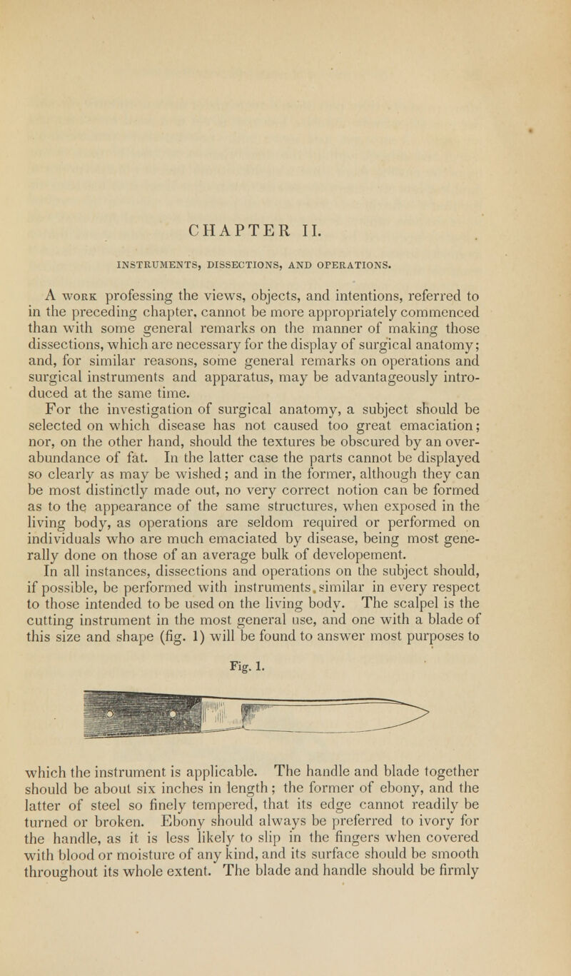 CHAPTER II. INSTRUMENTS, DISSECTIONS, AND OPERATIONS. A work professing the views, objects, and intentions, referred to in the preceding chapter, cannot be more appropriately commenced than with some general remarks on the manner of making those dissections, which are necessary for the display of surgical anatomy; and, for similar reasons, some general remarks on operations and surgical instruments and apparatus, may be advantageously intro- duced at the same time. For the investigation of surgical anatomy, a subject should be selected on which disease has not caused too great emaciation; nor, on the other hand, should the textures be obscured by an over- abundance of fat. In the latter case the parts cannot be displayed so clearly as may be wished; and in the former, although they can be most distinctly made out, no very correct notion can be formed as to the appearance of the same structures, when exposed in the living body, as operations are seldom required or performed on individuals who are much emaciated by disease, being most gene- rally done on those of an average bulk of developement. In all instances, dissections and operations on the subject should, if possible, be performed with instruments, similar in every respect to those intended to be used on the living body. The scalpel is the cutting instrument in the most general use, and one with a blade of this size and shape (fig. 1) will be found to answrer most purposes to Fig. 1. which the instrument is applicable. The handle and blade together should be about six inches in length; the former of ebony, and the latter of steel so finely tempered, that its edge cannot readily be turned or broken. Ebony should always be preferred to ivory for the handle, as it is less likely to slip in the fingers when covered with blood or moisture of any kind, and its surface should be smooth throughout its whole extent. The blade and handle should be firmly