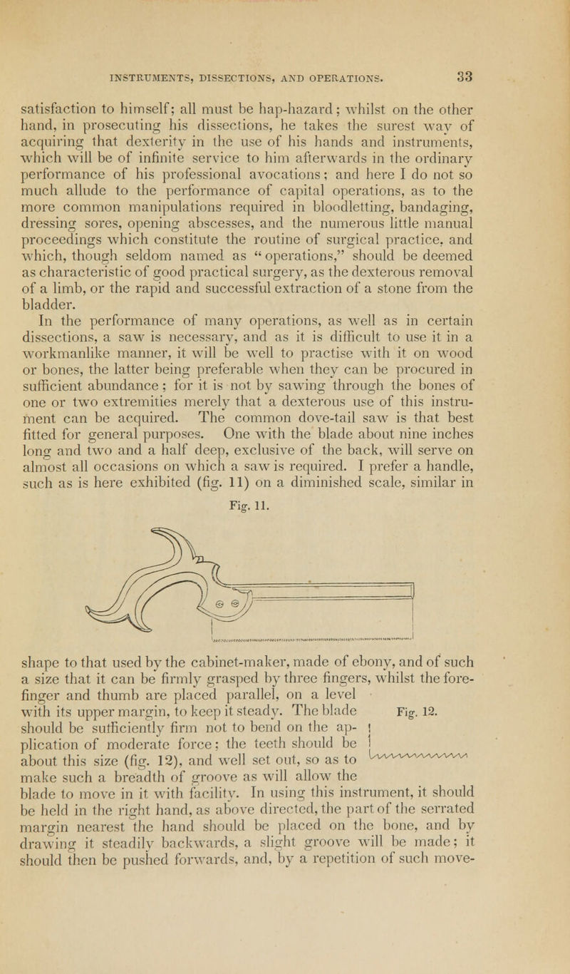 satisfaction to himself; all must be hap-hazard; whilst on the other hand, in prosecuting his dissections, he takes the surest way of acquiring that dexterity in the use of his hands and instruments, which will be of infinite service to him afterwards in the ordinary performance of his professional avocations; and here I do not so much allude to the performance of capital operations, as to the more common manipulations required in bloodletting, bandaging, dressing sores, opening abscesses, and the numerous little manual proceedings which constitute the routine of sm'gical practice, and which, though seldom named as  operations, should be deemed as characteristic of good practical surgery, as the dexterous removal of a limb, or the rapid and successful extraction of a stone from the bladder. In the performance of many operations, as well as in certain dissections, a saw is necessary, and as it is difficult to use it in a workmanlike manner, it will be well to practise with it on wood or bones, the latter being preferable when they can be procured in sufficient abundance; for it is not by sawing through the bones of one or two extremities merely that a dexterous use of this instru- ment can be acquired. The common dove-tail saw is that best fitted for general purposes. One with the blade about nine inches long and two and a half deep, exclusive of the back, will serve on almost all occasions on which a saw is required. I prefer a handle, such as is here exhibited (fig. 11) on a diminished scale, similar in Fig. 11. shape to that used by the cabinet-maker, made of ebony, and of such a size that it can be firmly grasped by three fingers, whilst the fore- finger and thumb are placed parallel, on a level with its upper margin, to keep it steady. The blade Fig. 12. should be sufficiently firm not to bend on the ap- • plication of moderate force; the teeth should be j about this size (fig. 12), and well set out, so as to U-wwvwvaa^ make such a breadth of groove as will allow the blade to move in it with facility. In using this instrument, it should be held in the right hand, as above directed, the part of the serrated margin nearest the hand should be placed on the bone, and by drawing it steadily backwards, a slight groove will be made; it should then be pushed forwards, and. by a repetition of such move-