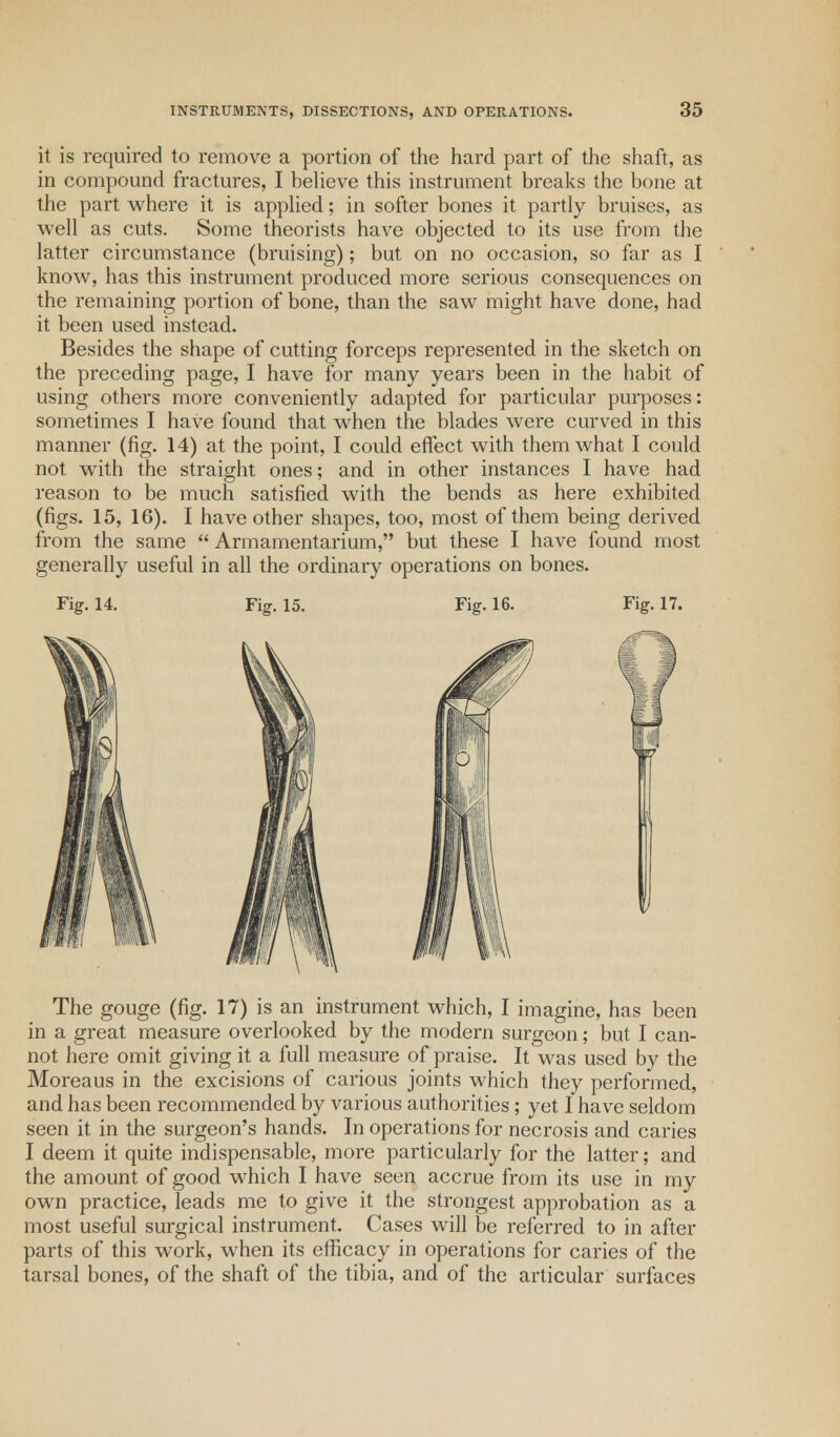 it is required to remove a portion of the hard part of the shaft, as in compound fractures, I believe this instrument breaks the bone at the part where it is applied; in softer bones it partly bruises, as well as cuts. Some theorists have objected to its use from the latter circumstance (bruising); but on no occasion, so far as I know, has this instrument produced more serious consequences on the remaining portion of bone, than the saw might have done, had it been used instead. Besides the shape of cutting forceps represented in the sketch on the preceding page, I have for many years been in the habit of using others more conveniently adapted for particular purposes: sometimes I have found that when the blades were curved in this manner (fig. 14) at the point, I could effect with them what I could not with the straight ones; and in other instances I have had reason to be much satisfied with the bends as here exhibited (figs. 15, 16). I have other shapes, too, most of them being derived from the same  Armamentarium, but these I have found most generally useful in all the ordinary operations on bones. Fig. 14. Fig. 15. Fig. 16. Fig. 17. The gouge (fig. 17) is an instrument which, I imagine, has been in a great measure overlooked by the modern surgeon; but I can- not here omit giving it a full measure of praise. It was used by the Moreaus in the excisions of carious joints which they performed, and has been recommended by various authorities ; yet I have seldom seen it in the surgeon's hands. In operations for necrosis and caries I deem it quite indispensable, more particularly for the latter; and the amount of good which I have seen accrue from its use in my own practice, leads me to give it the strongest approbation as a most useful surgical instrument. Cases will be referred to in after parts of this work, when its efficacy in operations for caries of the tarsal bones, of the shaft of the tibia, and of the articular surfaces