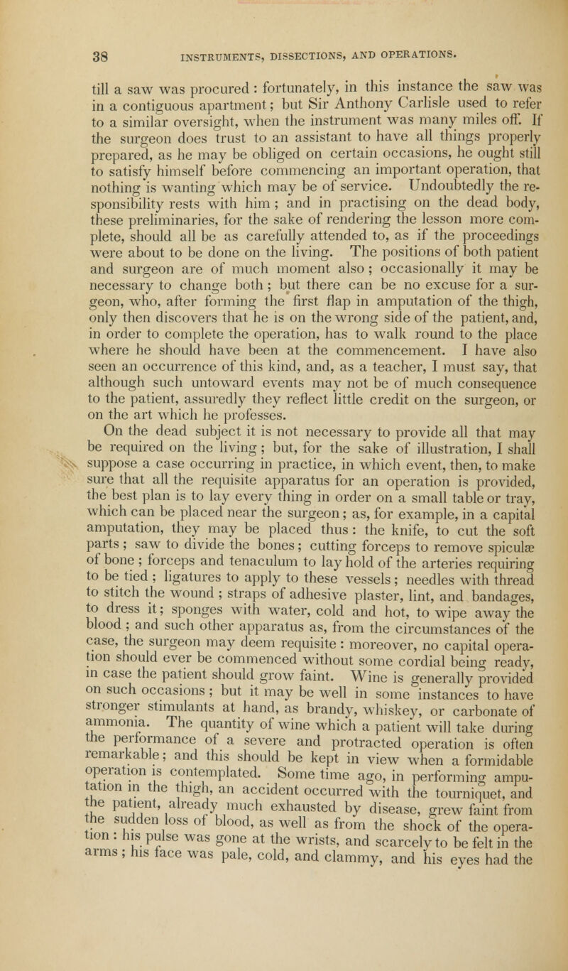 till a saw was procured : fortunately, in this instance the saw was in a contiguous apartment; but Sir Anthony Carlisle used to refer to a similar oversight, when the instrument was many miles off. If the surgeon does trust to an assistant to have all things properly prepared, as he may be obliged on certain occasions, he ought still to satisfy himself before commencing an important operation, that nothing is wanting which may be of service. Undoubtedly the re- sponsibility rests with him ; and in practising on the dead body, these preliminaries, for the sake of rendering the lesson more com- plete, should all be as carefully attended to, as if the proceedings were about to be done on the living. The positions of both patient and surgeon are of much moment also; occasionally it may be necessary to change both; but there can be no excuse for a sur- geon, who, after forming the first flap in amputation of the thigh, only then discovers that he is on the wrong side of the patient, and, in order to complete the operation, has to walk round to the place where he should have been at the commencement. I have also seen an occurrence of this kind, and, as a teacher, I must say, that although such untoward events may not be of much consequence to the patient, assuredly they reflect little credit on the surgeon, or on the art which he professes. On the dead subject it is not necessary to provide all that may be required on the living; but, for the sake of illustration, I shall s suppose a case occurring in practice, in which event, then, to make sure that all the requisite apparatus for an operation is provided, the best plan is to lay every thing in order on a small table or tray, which can be placed near the surgeon; as, for example, in a capital amputation, they may be placed thus: the knife, to cut the soft parts; saw to divide the bones; cutting forceps to remove spiculae of bone ; forceps and tenaculum to lay hold of the arteries requiring to be tied ; ligatures to apply to these vessels; needles with thread to stitch the wound ; straps of adhesive plaster, lint, and bandages, to dress it; sponges with water, cold and hot, to wipe away the blood; and such other apparatus as, from the circumstances of the case, the surgeon may deem requisite: moreover, no capital opera- tion should ever be commenced without some cordial being ready, in case the patient should grow faint. Wine is generally provided on such occasions; but it may be well in some instances to have stronger stimulants at hand, as brandy, whiskey, or carbonate of ammonia. The quantity of wine which a patient will take during the performance of a severe and protracted operation is often remarkable; and this should be kept in view when a formidable operation is contemplated. Some time ago, in performing ampu- tation in the thigh an accident occurred with the tourniquet, and he patient, already much exhausted by disease, grew faint from the sudden loss of blood, as well as from the shock of the opera- tion : his pulse was gone at the wrists, and scarcely to be felt in the arms ; his face was pale, cold, and clammy, and his eyes had the