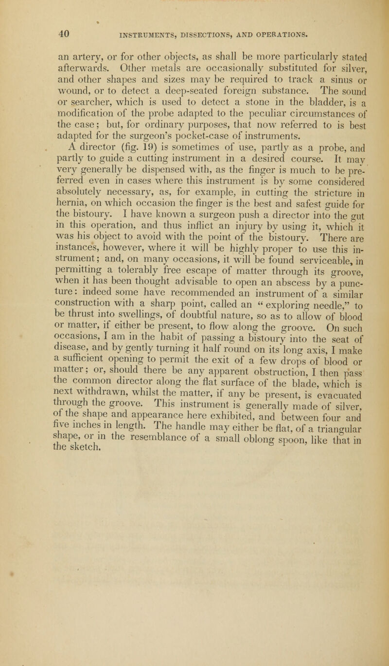 an artery, or for other objects, as shall be more particularly stated afterwards. Other metals are occasionally substituted for silver, and other shapes and sizes may be required to track a sinus or wound, or to detect a deep-seated foreign substance. The sound or searcher, which is used to detect a stone in the bladder, is a modification of the probe adapted to the peculiar circumstances of the case; but, for ordinary purposes, that now referred to is best adapted for the surgeon's pocket-case of instruments. A director (fig. 19) is sometimes of use, partly as a probe, and partly to guide a cutting instrument in a desired course. It mav very generally be dispensed with, as the finger is much to be pre- ferred even in cases where this instrument is by some considered absolutely necessary, as, for example, in cutting the stricture in hernia, on which occasion the finger is the best and safest guide for the bistoury. I have known a surgeon push a director into the gut in this operation, and thus inflict an injury by using it, which it was his object to avoid with the point of the bistoury. There are instances, however, where it will be highly proper to use this in- strument ; and, on many occasions, it will be found serviceable, in permitting a tolerably free escape of matter through its groove, when it has been thought advisable to open an abscess by a punc- ture : indeed some have recommended an instrument of a similar construction with a sharp point, called an  exploring needle, to be thrust into swellings, of doubtful nature, so as to allow of blood or matter, if either be present, to flow along the groove. On such occasions, I am in the habit of passing a bistoury into the seat of disease, and by gently turning it half round on its long axis, I make a sufficient opening to permit the exit of a few drops of blood or matter; or, should there be any apparent obstruction, I then pass the common director along the flat surface of the blade, which is next withdrawn, whilst the matter, if any be present, is evacuated through the groove. This instrument is generally made of silver, of the shape and appearance here exhibited, and between four and five inches in length. The handle may either be flat, of a triangular shape, or in the resemblance of a small oblong spoon, like that in the sketch.