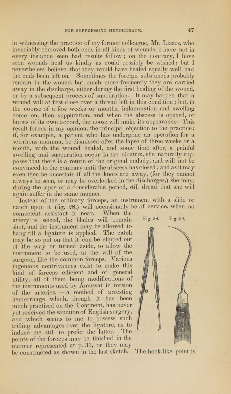 in witnessing the practice of my former colleague, Mr. Lizars, who invariably removed both ends in all kinds of wounds, I have not in every instance seen bad results follow; on the contrary, I have seen wounds heal as kindly as could possibly be wished; but I nevertheless believe that they would have healed equally well had the ends been left on. Sometimes the foreign substances probably remain in the wound, but much more frequently they are carried away in the discharge, either during the first healing of the wound, or by a subsequent process of suppuration. It may happen that a wound will at first close over a thread left in this condition; but, in the course of a few weeks or months, inflammation and swelling come on, then suppuration, and when the abscess is opened, or bursts of its own accord, the noose will make its appearance. This result forms, in my opinion, the principal objection to the practice; if, for example, a patient who has undergone an operation for a scirrhous mamma, be dismissed after the lapse of three weeks or a month, with the wound healed, and some time after, a painful swelling and suppuration occur in the cicatrix, she naturally sup- poses that there is a return of the original malady, and will not be convinced to the contrary until the abscess has closed; and as it may even then be uncertain if all the knots are away, (for they cannot always be seen, or may be overlooked in the discharges,) she may, during the lapse of a considerable period, still dread that she will again suffer in the same manner. Instead of the ordinary forceps, an instrument with a slide or catch upon it (fig. 28,) will occasionally be of service, when no competent assistant is near. When the artery is seized, the blades will remain shut, and the instrument may be allowed to hang till a ligature is applied. The catch may be so put on that it can be slipped out of the way or turned aside, to allow the instrument to be used, at the will of the surgeon, like the common forceps. Various ingenious contrivances exist to make this kind of forceps efficient and of general utility, all of them being modifications of the instruments used by Amussat in torsion of the arteries, — a method of arresting hemorrhage which, though it has been much practised on the Continent, has never yet received the sanction of English surgery, and which seems to me to possess such trifling advantages over the ligature, as to induce me still to prefer the latter. The points of the forceps may be finished in the manner represented at p. 31, or they may be constructed as shown in the last sketch. The hook-like point is Fig. 28. Fig. 29.