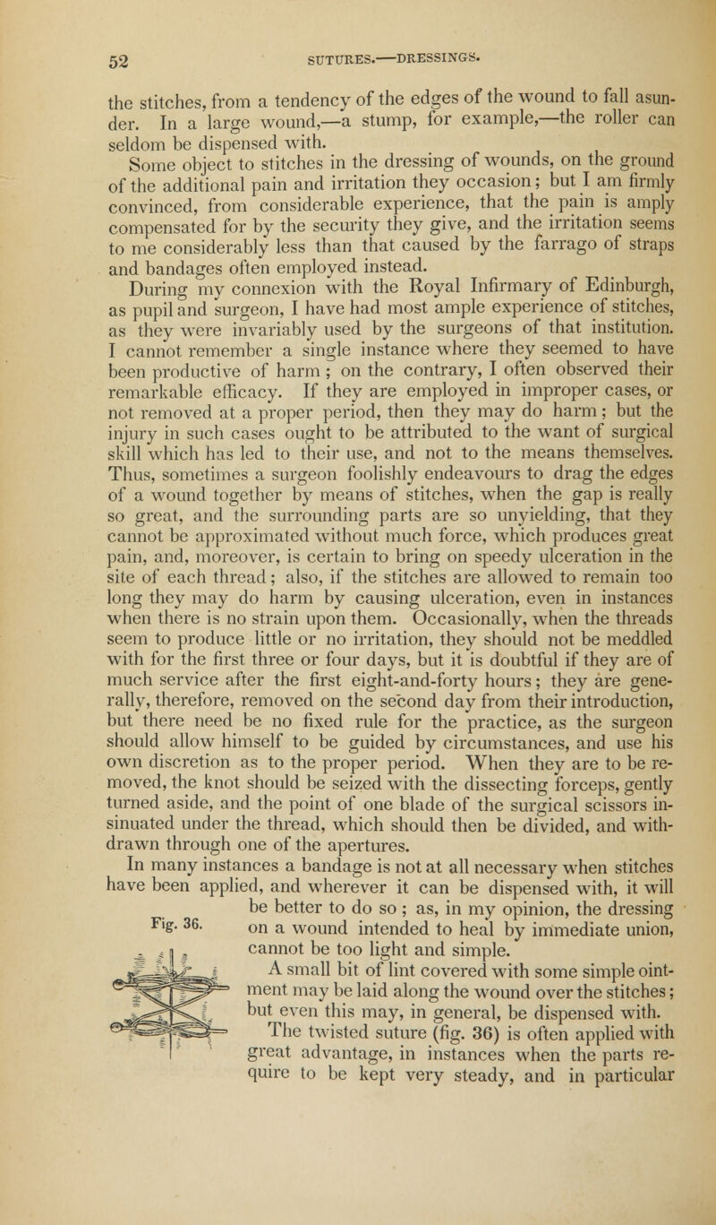 the stitches, from a tendency of the edges of the wound to fall asun- der. In a large wound,—a stump, for example,—the roller can seldom be dispensed with. Some object to stitches in the dressing of wounds, on the ground of the additional pain and irritation they occasion; but I am firmly convinced, from considerable experience, that the pain is amply compensated for by the security they give, and the irritation seems to me considerably less than that caused by the farrago of straps and bandages often employed instead. During my connexion with the Royal Infirmary of Edinburgh, as pupil and surgeon, I have had most ample experience of stitches, as they were invariably used by the surgeons of that institution. I cannot remember a single instance where they seemed to have been productive of harm; on the contrary, I often observed their remarkable efficacy. If they are employed in improper cases, or not removed at a proper period, then they may do harm ; but the injury in such cases ought to be attributed to the want of surgical skill which has led to their use, and not to the means themselves. Thus, sometimes a surgeon foolishly endeavours to drag the edges of a wound together by means of stitches, when the gap is really so great, and the surrounding parts are so unyielding, that they cannot be approximated without much force, which produces great pain, and, moreover, is certain to bring on speedy ulceration in the site of each thread; also, if the stitches are allowed to remain too long they may do harm by causing ulceration, even in instances when there is no strain upon them. Occasionally, when the threads seem to produce little or no irritation, they should not be meddled with for the first three or four days, but it is doubtful if they are of much service after the first eight-and-forty hours; they are gene- rally, therefore, removed on the second day from their introduction, but there need be no fixed rule for the practice, as the surgeon should allow himself to be guided by circumstances, and use his own discretion as to the proper period. When they are to be re- moved, the knot should be seized with the dissecting forceps, gently turned aside, and the point of one blade of the surgical scissors in- sinuated under the thread, which should then be divided, and with- drawn through one of the apertures. In many instances a bandage is not at all necessary when stitches have been applied, and wherever it can be dispensed with, it will be better to do so ; as, in my opinion, the dressing Fig. 36. on a wound intended to heal by immediate union, cannot be too light and simple. A small bit of lint covered with some simple oint- ment may be laid along the wound over the stitches; but even this may, in general, be dispensed with. The twisted suture (fig. 36) is often applied with great advantage, in instances when the parts re- quire to be kept very steady, and in particular