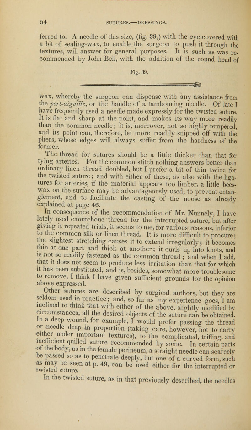 ferred to. A needle of this size, (fig. 39,) with the eye covered with a bit of sealing-wax, to enable the surgeon to push it through the textures, will answer for general purposes. It is such as was re- commended by John Bell, with the addition of the round head of Fig. 39. — jgg wax, whereby the surgeon can dispense with any assistance from the port-aiguille, or the handle of a tambouring needle. Of late I have frequently used a needle made expressly for the twisted suture. It is flat and sharp at the point, and makes its way more readily than the common needle; it is, moreover, not so highly tempered, and its point can, therefore, be more readily snipped ofF with the pliers, whose edges will always suffer from the hardness of the former. The thread for sutures should be a little thicker than that for tying arteries. For the common stitch nothing answers better than ordinary linen thread doubled, but I prefer a bit of thin twine for the twisted suture; and with either of these, as also with the liga- tures for arteries, if the material appears too limber, a little bees- wax on the surface may be advantageously used, to prevent entan- glement, and to facilitate the casting of the noose as already explained at page 46. In consequence of the recommendation of Mr. Nunnely, I have lately used caoutchouc thread for the interrupted suture, but after giving it repeated trials, it seems to me, for various reasons, inferior to the common silk or linen thread. It is more difficult to procure; the slightest stretching causes it to extend irregularlv; it becomes Aim at one part and thick at another; it curls up into knots, and is not so readily fastened as the common thread; and when I add, that it does not seem to produce less irritation than that for which it has been substituted, and is, besides, somewhat more troublesome to remove, I think I have given sufficient grounds for the opinion above expressed. Other sutures are described by surgical authors, but they are seldom used in practice; and, so far as my experience goes, I am inclined to think that with either of the above, slightly modified by circumstances, all the desired objects of the suture can be obtained. In a deep wound, for example, I would prefer passing the thread or needle deep in proportion (taking care, however, not to carry either under important textures), to the complicated, trifling, and T^CLeni qUlHed fUture recommended by some. In certain parts ot the body, as in the female perineum, a straight needle can scarcely be passed so as to penetrate deeply, but one of a curved form, such as may be seen at p. 49, can be used either for the interrupted or twisted suture. r In the twisted suture, as in that previously described, the needles