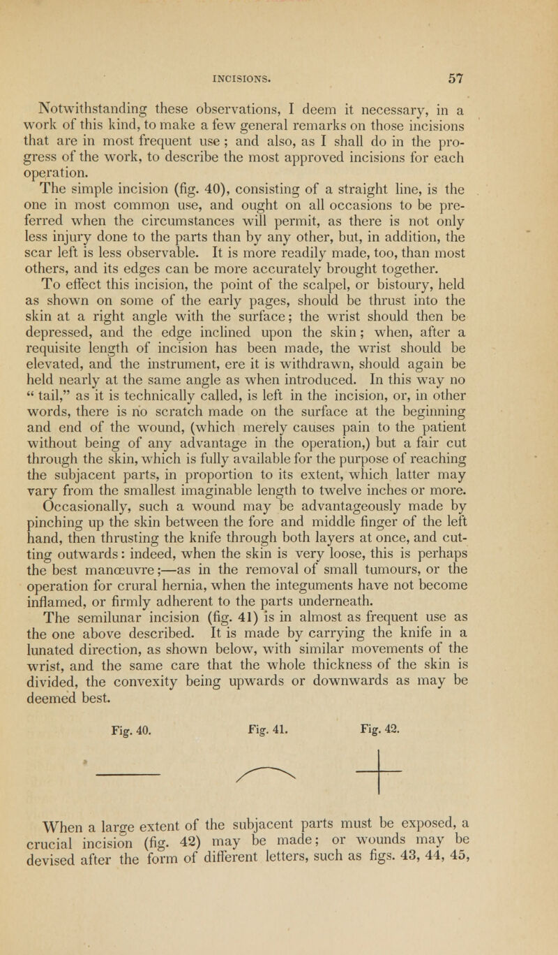 Notwithstanding these observations, I deem it necessary, in a work of this kind, to make a few general remarks on those incisions that are in most frequent use; and also, as I shall do in the pro- gress of the work, to describe the most approved incisions for each operation. The simple incision (fig. 40), consisting of a straight line, is the one in most common use, and ought on all occasions to be pre- ferred when the circumstances will permit, as there is not only less injury done to the parts than by any other, but, in addition, the scar left is less observable. It is more readily made, too, than most others, and its edges can be more accurately brought together. To effect this incision, the point of the scalpel, or bistoury, held as shown on some of the early pages, should be thrust into the skin at a right angle with the surface; the wrist should then be depressed, and the edge inclined upon the skin; when, after a requisite length of incision has been made, the wrist should be elevated, and the instrument, ere it is withdrawn, should again be held nearly at the same angle as when introduced. In this way no  tail, as it is technically called, is left in the incision, or, in other words, there is no scratch made on the surface at the beginning and end of the wound, (which merely causes pain to the patient without being of any advantage in the operation,) but a fair cut through the skin, which is fully available for the purpose of reaching the subjacent parts, in proportion to its extent, which latter may vary from the smallest imaginable length to twelve inches or more. Occasionally, such a wound may be advantageously made by pinching up the skin between the fore and middle finger of the left hand, then thrusting the knife through both layers at once, and cut- ting outwards: indeed, when the skin is very loose, this is perhaps the best manoeuvre;—as in the removal of small tumours, or the operation for crural hernia, when the integuments have not become inflamed, or firmly adherent to the parts underneath. The semilunar incision (fig. 41) is in almost as frequent use as the one above described. It is made by carrying the knife in a lunated direction, as shown below, with similar movements of the wrist, and the same care that the whole thickness of the skin is divided, the convexity being upwards or downwards as may be deemed best. Fig. 40. Fig. 41. Fig. 42. When a large extent of the subjacent parts must be exposed, a crucial incision (fig. 42) may be made; or wounds may be devised after the form of different letters, such as figs. 43, 44, 45,