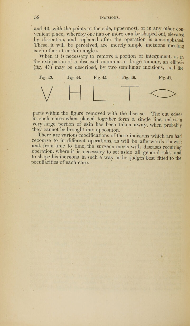 and 46, with the points at the side, uppermost, or in any other con- venient place, whereby one flap or more can be shaped out, elevated by dissection, and replaced after the operation is accomplished. These, it will be perceived, are merely simple incisions meeting each other at certain angles. When it is necessary to remove a portion of integument, as in the extirpation of a diseased mamma, or large tumour, an ellipsis (fig. 47) may be described, by two semilunar incisions, and the Fig. 43. Fig. 44. Fig. 45. Fig. 46. Fig. 47. parts within the figure removed with the disease. The cut edges in such cases when placed together form a single line, unless a very large portion of skin has been taken away, when probably they cannot be brought into apposition. There are various modifications of these incisions which are had recourse to in different operations, as will be afterwards shown; and, from time to time, the surgeon meets with diseases requiring operation, where it is necessary to set aside all general rules, and to shape his incisions in such a way as he judges best fitted to the peculiarities of each case.