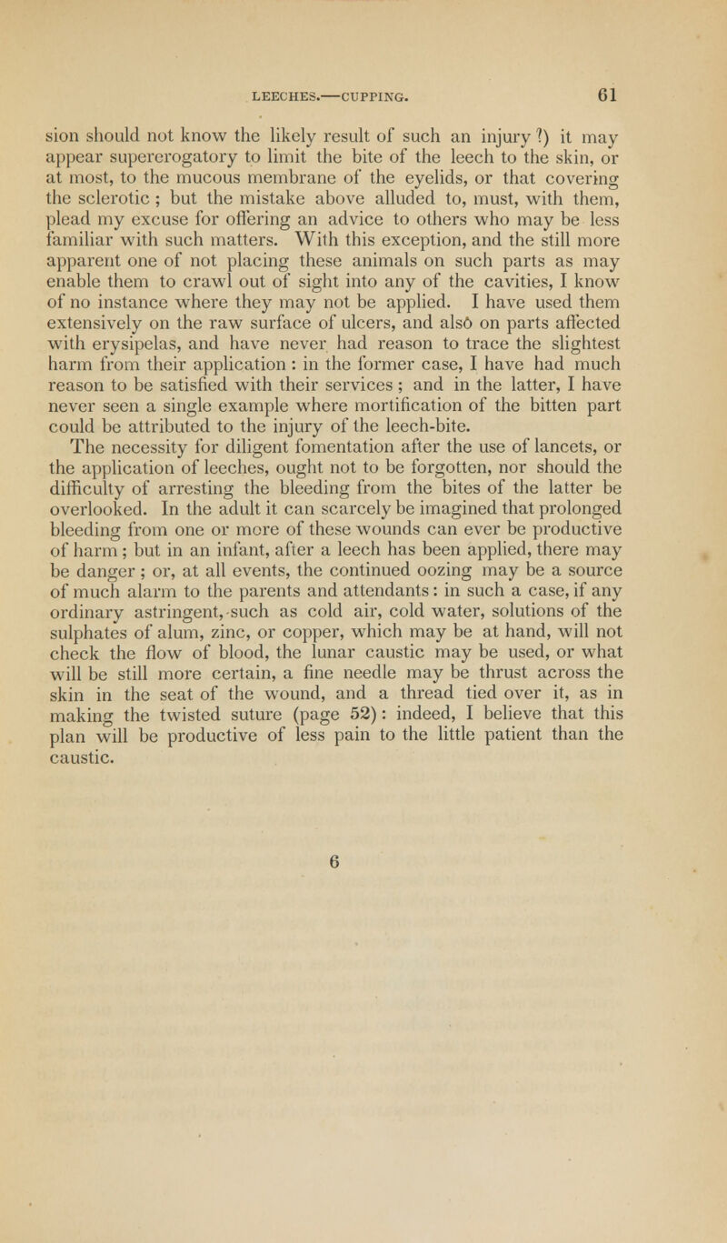 sion should not know the likely result of such an injury 1) it may appear supererogatory to limit the bite of the leech to the skin, or at most, to the mucous membrane of the eyelids, or that covering the sclerotic; but the mistake above alluded to, must, with them, plead my excuse for offering an advice to others who may be less familiar with such matters. With this exception, and the still more apparent one of not placing these animals on such parts as may enable them to crawl out of sight into any of the cavities, I know of no instance where they may not be applied. I have used them extensively on the raw surface of ulcers, and alsO on parts affected with erysipelas, and have never had reason to trace the slightest harm from their application : in the former case, I have had much reason to be satisfied with their services ; and in the latter, I have never seen a single example where mortification of the bitten part could be attributed to the injury of the leech-bite. The necessity for diligent fomentation after the use of lancets, or the application of leeches, ought not to be forgotten, nor should the difficulty of arresting the bleeding from the bites of the latter be overlooked. In the adult it can scarcely be imagined that prolonged bleeding from one or more of these wounds can ever be productive of harm ; but in an infant, after a leech has been applied, there may be danger; or, at all events, the continued oozing may be a source of much alarm to the parents and attendants: in such a case, if any ordinary astringent,-such as cold air, cold water, solutions of the sulphates of alum, zinc, or copper, which may be at hand, will not check the flow of blood, the lunar caustic may be used, or what will be still more certain, a fine needle may be thrust across the skin in the seat of the wound, and a thread tied over it, as in making the twisted suture (page 52): indeed, I believe that this plan will be productive of less pain to the little patient than the caustic.