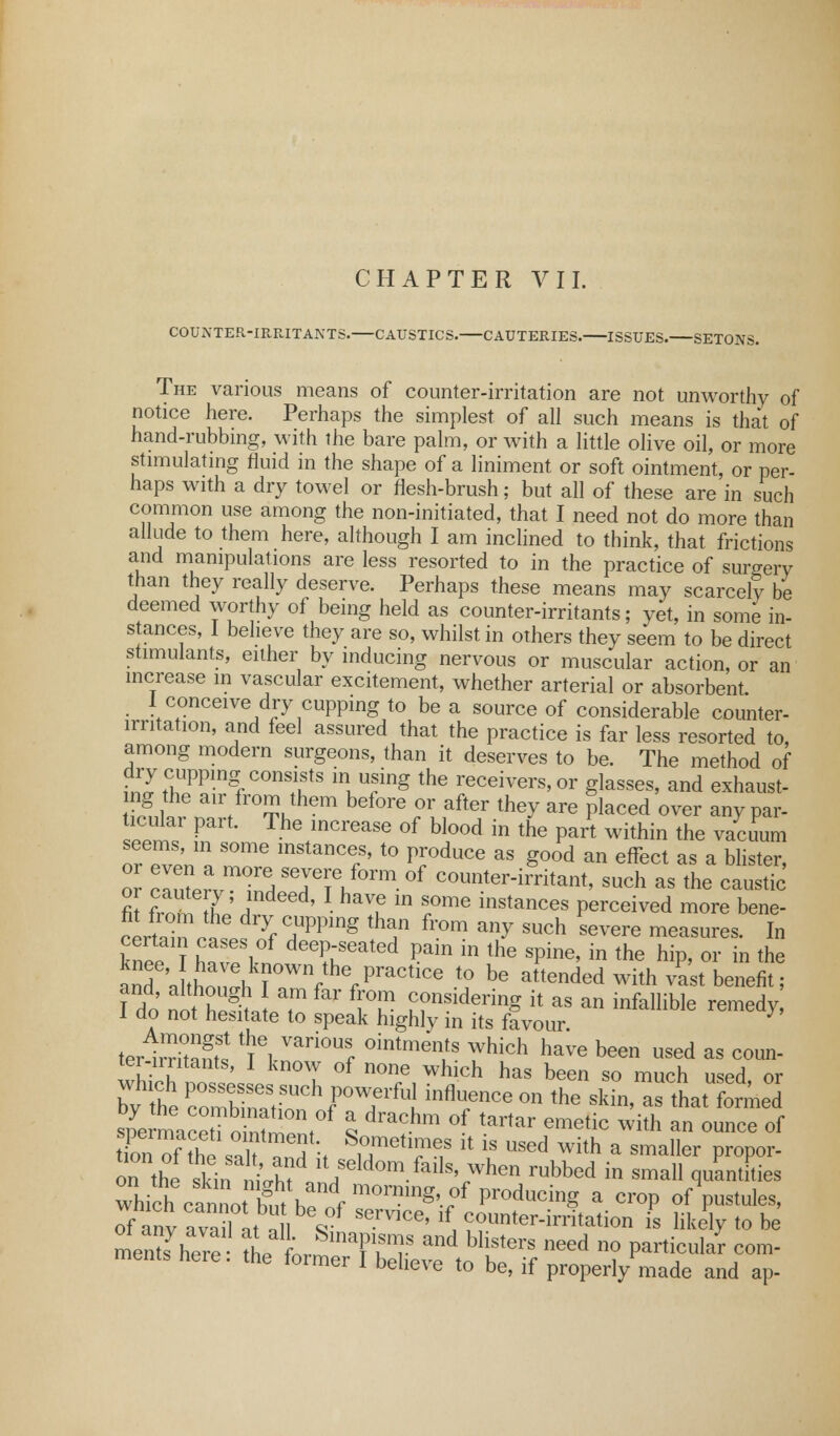 COUNTER-IRRITANTS. CAUSTICS. CAUTERIES. ISSUES. SETONS. The various means of counter-irritation are not unworthy of notice here. Perhaps the simplest of all such means is that of hand-rubbing, with the bare palm, or with a little olive oil, or more stimulating fluid in the shape of a liniment or soft ointment, or per- haps with a dry towel or flesh-brush; but all of these are in such common use among the non-initiated, that I need not do more than allude to them here, although I am inclined to think, that frictions and manipulations are less resorted to in the practice of surgery than they really deserve. Perhaps these means may scarcely be deemed worthy of being held as counter-irritants; yet, in some in- stances, 1 believe they are so, whilst in others they seem to be direct stimulants, either by inducing nervous or muscular action, or an increase in vascular excitement, whether arterial or absorbent 1 conceive dry cupping to be a source of considerable counter- irntation, and feel assured that the practice is far less resorted to, among modern surgeons, than it deserves to be. The method of dry cupping consists in using the receivers, or glasses, and exhaust, ng the air from them before or after they are placed over any par- ticular part. The increase of blood in the part within the vacuum seems, m some instances, to produce as good an effect as a blister, 0 crutervmirdST^f0rm °f C°o^™tant, -ch as the caustic' or cautery; indeed, I have in some instances perceived more bene- fit from the dry cupping than from any such severe measures. In knee1! ESwf ^V™^ ^ in *» SPine' in the hiP> or in the and .thnn'l,k°WVherPraCtlCe t0 be attended with vast benefit; 1 do nltet, T r fiT considering ^ as an infallible remedy 1 do not hesitate to speak highly in its favour. tar SS tVGl Vari°Ur °intmen/S Which have been used as coun- ter-nritants, I know of none which has been so much used or by the Pc°ombineatSUChfPOW,eifU! **»«» °n the ** ahat forced spermace o ^°n,0f % d^m °f taitar emetic with ™ ounce of tToE of the sT?6!}\ 8Teh?e? h is used with a smaller proper- on th si ir^ nil lt,Seld°m.fails'i.when r»bbed in small quantities which ^ a croP of pustules, of any a^aiUt an / SerV1CG' ^ Counter-irritation is likely to be mentf here thJ L™ T^S- and bHsters need no Particular com- ments here, the former I believe to be, if properly made and aP-