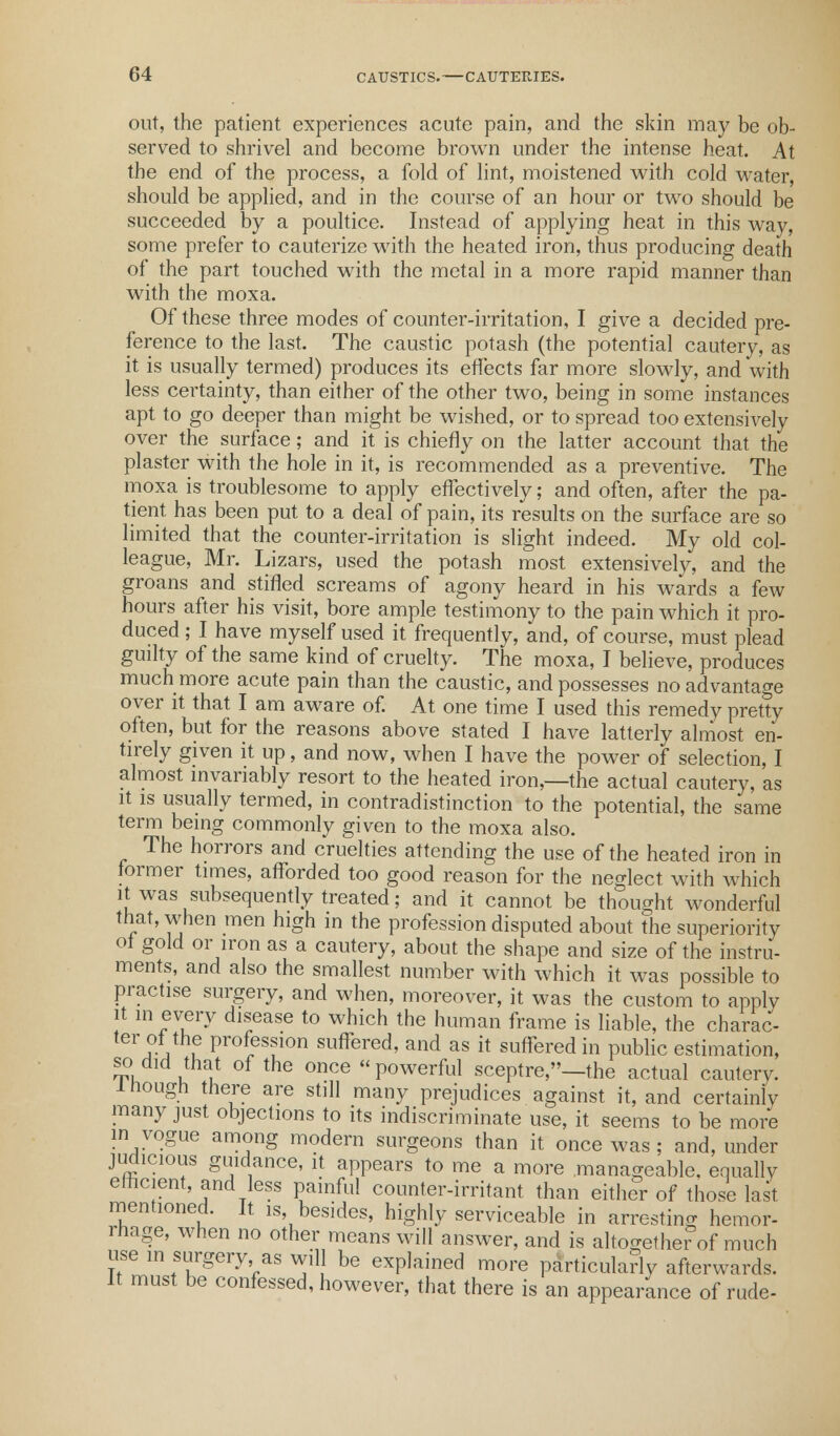 out, the patient experiences acute pain, and the skin may be ob- served to shrivel and become brown under the intense heat. At the end of the process, a fold of lint, moistened with cold water, should be applied, and in the course of an hour or two should be succeeded by a poultice. Instead of applying heat in this way, some prefer to cauterize with the heated iron, thus producing death of the part touched with the metal in a more rapid manner than with the moxa. Of these three modes of counter-irritation, I give a decided pre- ference to the last. The caustic potash (the potential cautery, as it is usually termed) produces its effects far more slowly, and with less certainty, than either of the other two, being in some instances apt to go deeper than might be wished, or to spread too extensively over the surface; and it is chiefly on the latter account that the plaster with the hole in it, is recommended as a preventive. The moxa is troublesome to apply effectively; and often, after the pa- tient has been put to a deal of pain, its results on the surface are so limited that the counter-irritation is slight indeed. My old col- league, Mr. Lizars, used the potash most extensively, and the groans and stifled screams of agony heard in his wards a few hours after his visit, bore ample testimony to the pain which it pro- duced ; I have myself used it frequently, and, of course, must plead guilty of the same kind of cruelty. The moxa, I believe, produces much more acute pain than the caustic, and possesses no advantage over it that I am aware of. At one time I used this remedy pretty often, but for the reasons above stated I have latterly almost en- tirely given it up, and now, when I have the power of selection, I almost invariably resort to the heated iron,—the actual cautery, as it is usually termed, in contradistinction to the potential, the same term being commonly given to the moxa also. The horrors and cruelties attending the use of the heated iron in former times, afforded too good reason for the neglect with which it was subsequently treated; and it cannot be thought wonderful that, when men high in the profession disputed about the superiority of gold or iron as a cautery, about the shape and size of the instru- ments, and also the smallest number with which it was possible to practise surgery, and when, moreover, it was the custom to apply it in every disease to which the human frame is liable, the charac- ter of the profession suffered, and as it suffered in public estimation, so.did that of the once powerful sceptre,—the actual cauterv. 1 hough there are still many prejudices against it, and certainly many just objections to its indiscriminate use, it seems to be more in vogue among modern surgeons than it once was ; and, under judicious guidance, it appears to me a more manageable, equally efficient and less painful counter-irritant than either of those last mentioned. It is, besides, highly serviceable in arresting hemor- rhage, when no other means will answer, and is altogetherW much use in surgery as will be explained more particularly afterwards. It must be confessed, however, that there is an appearance of rude-