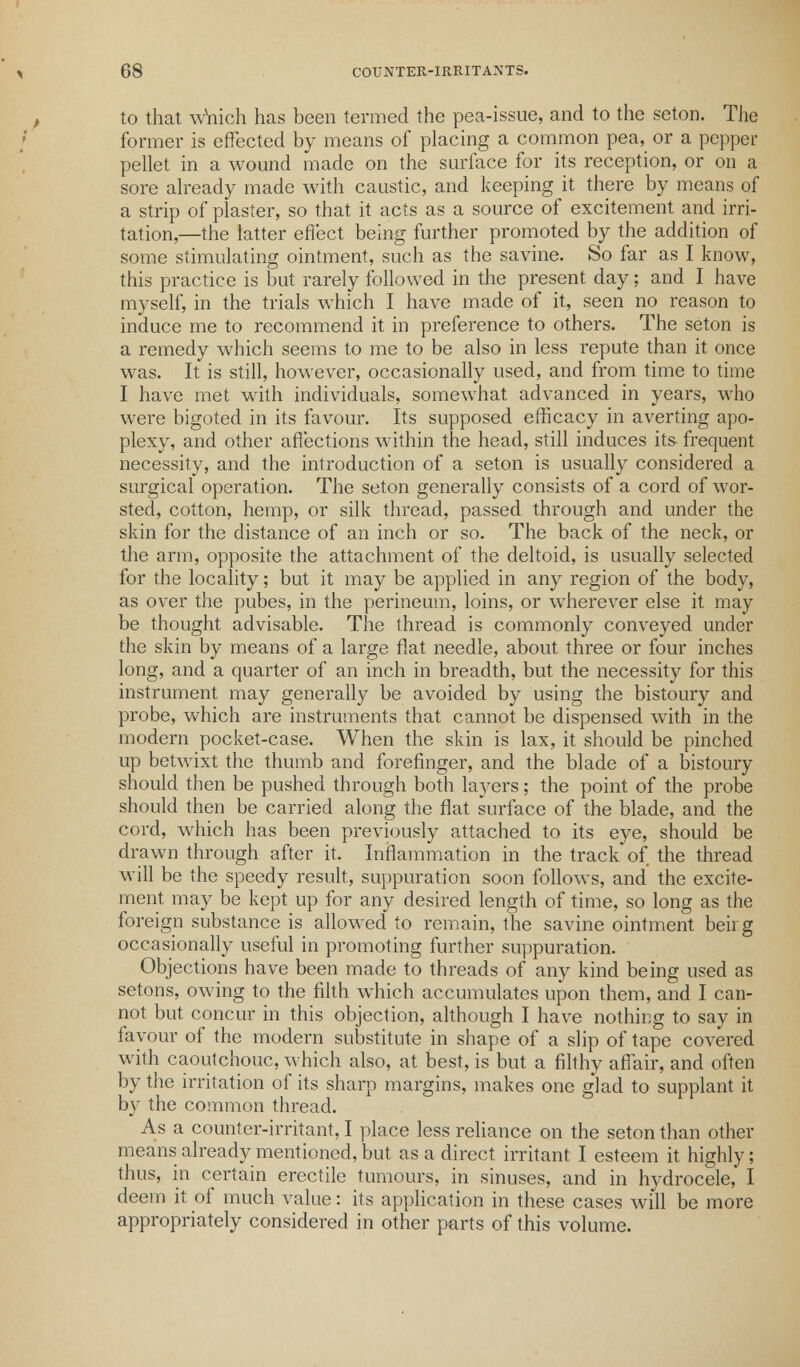 t former is effected by means of placing a common pea, or a pepper pellet in a wound made on the surface for its reception, or on a sore already made with caustic, and keeping it there by means of a strip of plaster, so that it acts as a source of excitement and irri- tation,—the latter effect being further promoted by the addition of some stimulating ointment, such as the savine. So far as I know, this practice is but rarely followed in the present day; and I have myself, in the trials which I have made of it, seen no reason to induce me to recommend it in preference to others. The seton is a remedy which seems to me to be also in less repute than it once was. It is still, however, occasionally used, and from time to time I have met with individuals, somewhat advanced in years, who were bigoted in its favour. Its supposed efficacy in averting apo- plexy, and other affections within the head, still induces its frequent necessity, and the introduction of a seton is usually considered a surgical operation. The seton generally consists of a cord of wor- sted, cotton, hemp, or silk thread, passed through and under the skin for the distance of an inch or so. The back of the neck, or the arm, opposite the attachment of the deltoid, is usually selected for the locality; but it may be applied in any region of the body, as over the pubes, in the perineum, loins, or wherever else it may be thought advisable. The thread is commonly conveyed under the skin by means of a large flat needle, about three or four inches long, and a quarter of an inch in breadth, but the necessity for this instrument may generally be avoided by using the bistoury and probe, which are instruments that cannot be dispensed with in the modern pocket-case. When the skin is lax, it should be pinched up betwixt the thumb and forefinger, and the blade of a bistoury should then be pushed through both layers; the point of the probe should then be carried along the flat surface of the blade, and the cord, which has been previously attached to its eye, should be drawn through after it. Inflammation in the track of the thread will be the speedy result, suppuration soon follows, and the excite- ment may be kept up for any desired length of time, so long as the foreign substance is allowed to remain, the savine ointment beii g occasionally useful in promoting further suppuration. Objections have been made to threads of any kind being used as setons, owing to the filth which accumulates upon them, and I can- not but concur in this objection, although I have nothing to say in favour of the modern substitute in shape of a slip of tape covered with caoutchouc, which also, at best, is but a filthy affair, and often by the irritation of its sharp margins, makes one glad to supplant it by the common thread. As a counter-irritant, I place less reliance on the seton than other means already mentioned, but as a direct irritant I esteem it highly; thus, in certain erectile tumours, in sinuses, and in hydrocele, I deem it of much value: its application in these cases will be more appropriately considered in other parts of this volume.