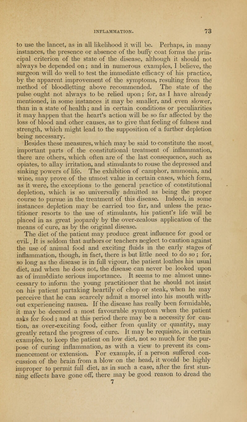 to use the lancet, as in all likelihood it will be. Perhaps, in many- instances, the presence or absence of the buffy coat forms the prin- cipal criterion of the state of the disease, although it should not always be depended on; and in numerous examples, I believe, the surgeon will do well to test the immediate efficacy of his practice, by the apparent improvement of the symptoms, resulting from the method of bloodletting above recommended. The state of the pulse ought not always to be relied upon; for, as I have already mentioned, in some instances it may be smaller, and even slower, than in a state of health; and in certain conditions or peculiarities it may happen that the heart's action will be so far affected by the loss of blood and other causes, as to give that feeling of fulness and strength, which might lead to the supposition of a further depletion being necessary. Besides these measures, which may be said to constitute the most important parts of the constitutional treatment of inflammation, there are others, which often are of the last consequence, such as opiates, to allay irritation, and stimulants to rouse the depressed and sinking powers of life. The exhibition of camphor, ammonia, and wine, may prove of the utmost value in certain cases, which form, as it were, the exceptions to the general practice of constitutional depletion, which is so universally admitted as being the proper course to pursue in the treatment of this disease. Indeed, in some instances depletion may be carried too far, and unless the prac- titioner resorts to the use of stimulants, his patient's life will be placed in as great jeopardy by the over-zealous application of the means of cure, as by the original disease. The diet of the patient may produce great influence for good or evil.. It is seldom that authors or teachers neglect to caution against the use of animal food and exciting fluids in the early stages of inflammation, though, in fact, there is but little need to do so ; for, so long as the disease is in full vigour, the patient loathes his usual diet, and when he does not, the disease can never be looked upon as of immediate serious importance. It seems to me almost unne- cessary to inform the young practitioner that he should not insist on his* patient partaking heartily of chop or steak, when he may perceive that he can scarcely admit a morsel into his mouth with- out experiencing nausea. If the disease has really been formidable, it may be deemed a most favourable symptom when the patient asks for food ; and at this period there may be a necessity for cau- tion, as over-exciting food, either from quality or quantity, may greatly retard the progress of cure. It may be requisite, in certain examples, to keep the patient on low diet, not so much for the pur- pose of curing inflammation, as with a view to prevent its com- mencement or extension. For example, if a person suffered con- cussion of the brain from a blow on the head, it would be highly- improper to permit full diet, as in such a case, after the first stun- ning effects have gone off, there may be good reason to dread the 7