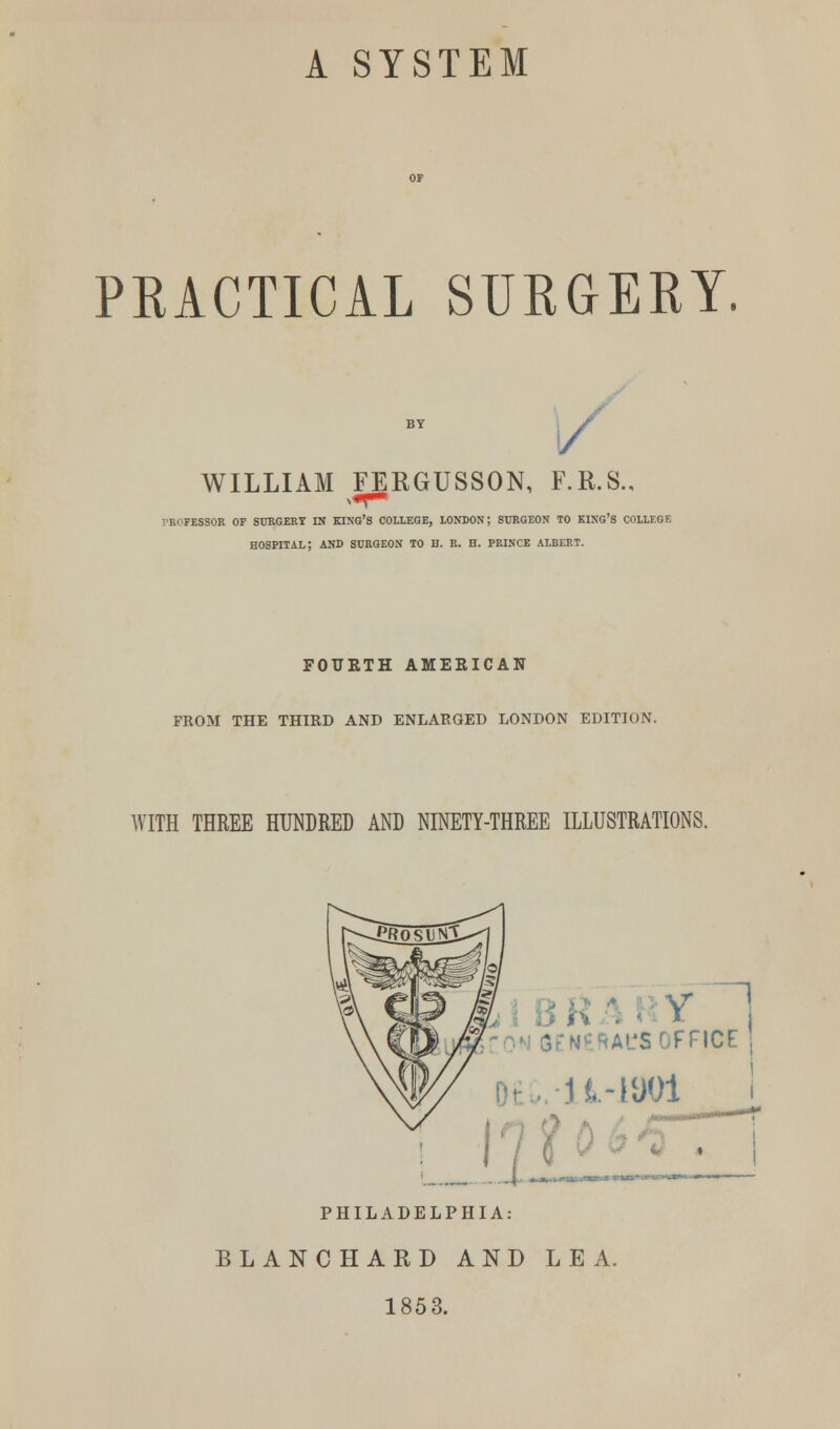 A SYSTEM PRACTICAL SURGERY. BY / WILLIAM FEEGUSSON, F.R.S.. -ri'fessor of surgery in king's college, london; surgeon to king's college hospital; and surgeon to h. r. h. prince albert. FOURTH AMERICAN FROM THE THIRD AND ENLARGED LONDON EDITION. WITH THREE HUNDRED AND NINETY-THREE ILLUSTRATIONS. 5ENERACS OFFICE H-iaoi ! 7 ? PHILADELPHIA: BLANCHARD AND LEA. 185 3.