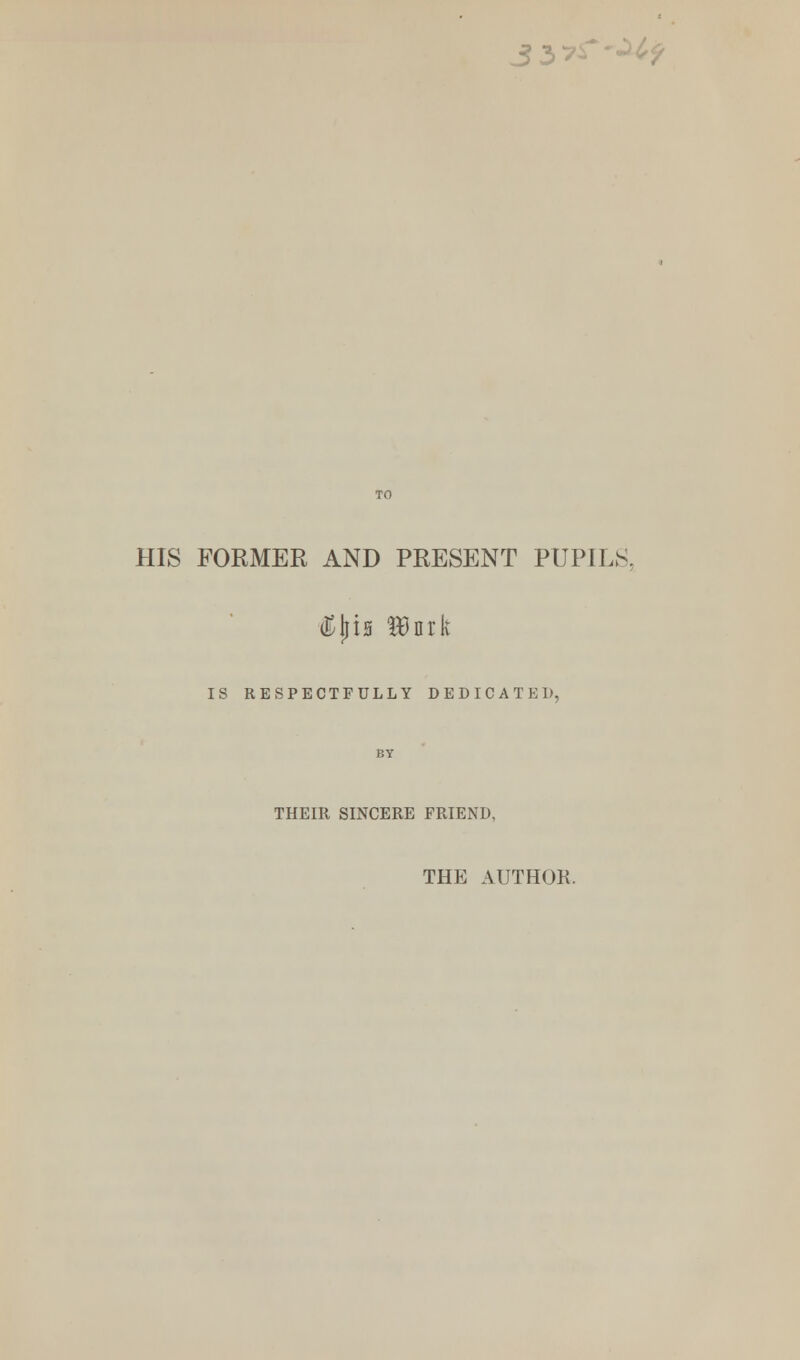 3 3 HIS FORMER AND PRESENT PUPILS. <Ejjis HJnrk IS RESPECTFULLY DEDICATED, BY THEIR SINCERE FRIEND, THE AUTHOR.