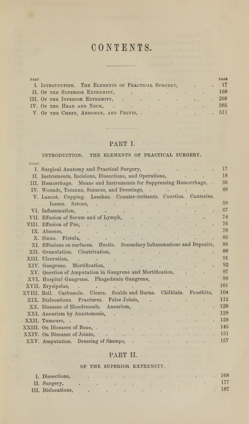 CONTENTS. PART PAO« I. Introduction. The Elements of Practical Surgery, . . 17 II. Of the Superior Extremity, ..... 168 III. Of the Inferior Extremity, ...... 260 IV. Of the Head and Neck, ...... 385 V. Of the Chest, Abdomen, and Pelvis, . . . . .511 PART I. INTRODUCTION. THE ELEMENTS OF PRACTICAL SURGERY. 17 18 36 48 I. Surgical Anatomy and Practical Surgery, II. Instruments, Incisions, Dissections, and Operations, III. Hemorrhage. Means and Instruments for Suppressing Hemorrhage, IV. Wounds, Tetanus, Sutures, and Dressings, .... V. Lancet. Cupping. Leeches. Counter-irritants. Caustics. Cauteries Issues. Setons, . . . . VI. Inflammation, ....... VII. Effusion of Serum and of Lymph, ..... VIII. Effusion of Pus, ....... IX. Abscess, ....... X. Sinus. Fistula, .... . XL Effusions on surfaces. Hectic. Secondary Inflammations and Deposits XII. Granulation. Cicatrization, ..... XIII. Ulceration, ..... . . XIV. Gangrene. Mortification, ..... XV. Question of Amputation in Gangrene and Mortification, XVI. Hospital Gangrene. Phagedenic Gangrene, XVII. Erysipelas, ........ 101 XVIII. Boil. Carbuncle. Ulcers. Scalds and Burns. Chilblain. Frostbite, 104 XIX. Dislocations. Fractures. False Joints, . . . . 112 XX. Diseases of Bloodvessels. Aneurism, ..... 120 XXI. Aneurism by Anastomosis, ... 129 XXII. Tumours, ......... 138 XXIII. On Diseases of Bone, ....... 143 XXIV. On Diseases of Joints, . . . • • .151 XXV. Amputation. Dressing of Stumps, ..... 157 PART II. OP THE SUPERIOR EXTREMITY. I. Dissections, ..... . 168 II. Surgery, ..... . . 177 III. Dislocations, . . . . . .187