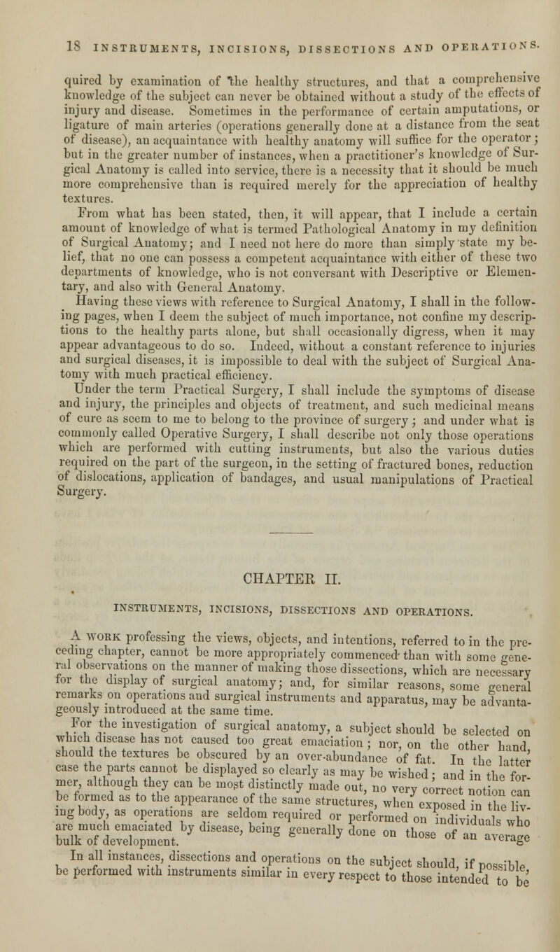quired by examination of the healthy structures, and that a comprehensive knowledge of the subject can never be obtained without a study of the effects of injury and disease. Sometimes in the performance of certain amputations, or ligature of main arteries (operations generally done at a distance from the seat of disease), an acquaintance with healthy anatomy will suffice for the operator; but in the greater number of instances, when a practitioner's knowledge of Sur- gical Anatomy is called into service, there is a necessity that it should be much more comprehensive than is required merely for the appreciation of healthy textures. From what has been stated, then, it will appear, that I include a certain amount of knowledge of what is termed Pathological Anatomy in my definition of Surgical Anatomy; and I need not here do more than simply state my be- lief, that no one can possess a competent acquaintance with either of these two departments of knowledge, who is not conversant with Descriptive or Elemen- tary, and also with General Anatomy. Having these views with reference to Surgical Anatomy, I shall in the follow- ing pages, when I deem the subject of much importance, not confine my descrip- tions to the healthy parts alone, but shall occasionally digress, when it may appear advantageous to do so. Indeed, without a constant reference to injuries and surgical diseases, it is impossible to deal with the subject of Surgical Ana- tomy with much practical efficiency. Under the term Practical Surgery, I shall include the symptoms of disease and injury, the principles and objects of treatment, and such medicinal means of cure as seem to me to belong to the province of surgery; and under what is commonly called Operative Surgery, I shall describe not only those operations which are performed with cutting instruments, but also the various duties required on the part of the surgeon, in the setting of fractured bones, reduction of dislocations, application of bandages, and usual manipulations of Practical Surgery. CHAPTER II. INSTRUMENTS, INCISIONS, DISSECTIONS AND OPERATIONS. A work professing the views, objects, and intentions, referred to in the pre- ceding chapter, cannot be more appropriately commenced- than with some gene- ral observations on the manner of making those dissections, which are necessary for the display of surgical anatomy; and, for similar reasons, some general remarks on operations and surgical instruments and apparatus, may be advanta- geously introduced at the same time. For the investigation of surgical anatomy, a subject should be selected on which disease has not caused too great emaciation; nor, on the other hand should the textures be obscured by an over-abundance of fat. In the latter case the parts cannot be displayed so clearly as may be wished; and in the for- mer although they can be most distinctly made out, no very correct notion can be formed as to the.appearance of the same structures, whe/exposed in the lfv mgbody as operations are seldom required or performed on individualwho are much emaciated by disease, being generally done on those of an average bulk of development. ivciagc In all instances, dissections and operations on the subject should, if possible be performed with instruments similar in every respect to those intended to be