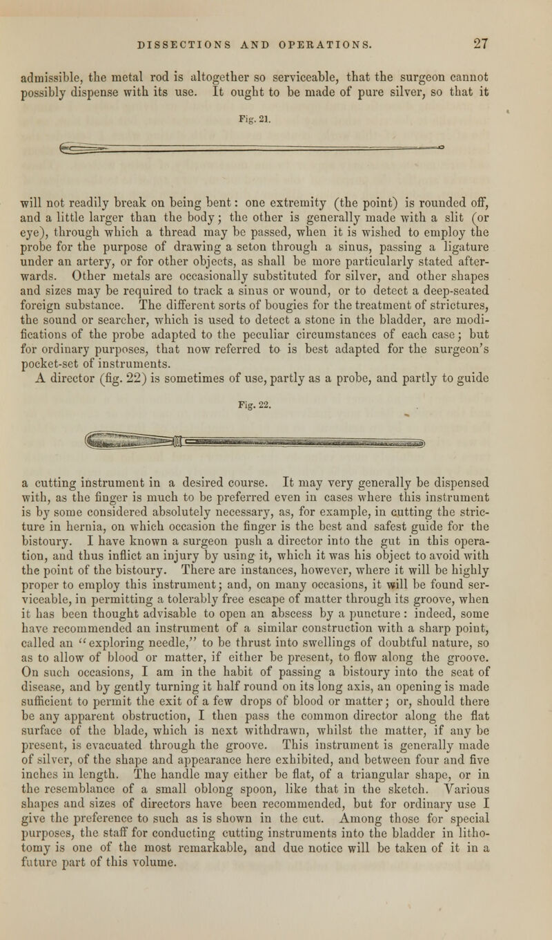 admissible, the metal rod is altogether so serviceable, that the surgeon cannot possibly dispense with its use. It ought to be made of pure silver, so that it Fig. 21. will not readily break on being bent: one extremity (the point) is rounded off, and a little larger than the body; the other is generally made with a slit (or eye), through which a thread may be passed, when it is wished to employ the probe for the purpose of drawing a seton through a sinus, passing a ligature under an artery, or for other objects, as shall be more particularly stated after- wards. Other metals are occasionally substituted for silver, and other shapes and sizes may be required to track a sinus or wound, or to detect a deep-seated foreign substance. The different sorts of bougies for the treatment of strictures, the sound or searcher, which is used to detect a stone in the bladder, are modi- fications of the probe adapted to the peculiar circumstances of each case; but for ordinary purposes, that now referred to is best adapted for the surgeon's pocket-set of instruments. A director (fig. 22) is sometimes of use, partly as a probe, and partly to guide Fig. 22. a cutting instrument in a desired course. It may very generally be dispensed with, as the finger is much to be preferred even in cases where this instrument is by some considered absolutely necessary, as, for example, in cutting the stric- ture in hernia, on which occasion the finger is the best and safest guide for the bistoury. I have known a surgeon push a director into the gut in this opera- tion, and thus inflict an injury by using it, which it was his object to avoid with the point of the bistoury. There are instances, however, where it will be highly proper to employ this instrument; and, on many occasions, it will be found ser- viceable, in permitting a tolerably free escape of matter through its groove, when it has been thought advisable to open an abscess by a puncture: indeed, some have recommended an instrument of a similar construction with a sharp point, called an  exploring needle, to be thrust into swellings of doubtful nature, so as to allow of blood or matter, if either be present, to flow along the groove. On such occasions, I am in the habit of passing a bistoury into the seat of disease, and by gently turning it half round on its long axis, an opening is made sufficient to permit the exit of a few drops of blood or matter; or, should there be any apparent obstruction, I then pass the common director along the flat surface of the blade, which is next withdrawn, whilst the matter, if any be present, is evacuated through the groove. This instrument is generally made of silver, of the shape and appearance here exhibited, and between four and five inches in length. The handle may either be flat, of a triangular shape, or in the resemblance of a small oblong spoon, like that in the sketch. Various shapes and sizes of directors have been recommended, but for ordinary use I give the preference to such as is shown in the cut. Among those for special purposes, the staff for conducting cutting instruments into the bladder in litho- tomy is one of the most remarkable, and due notice will be taken of it in a future part of this volume.