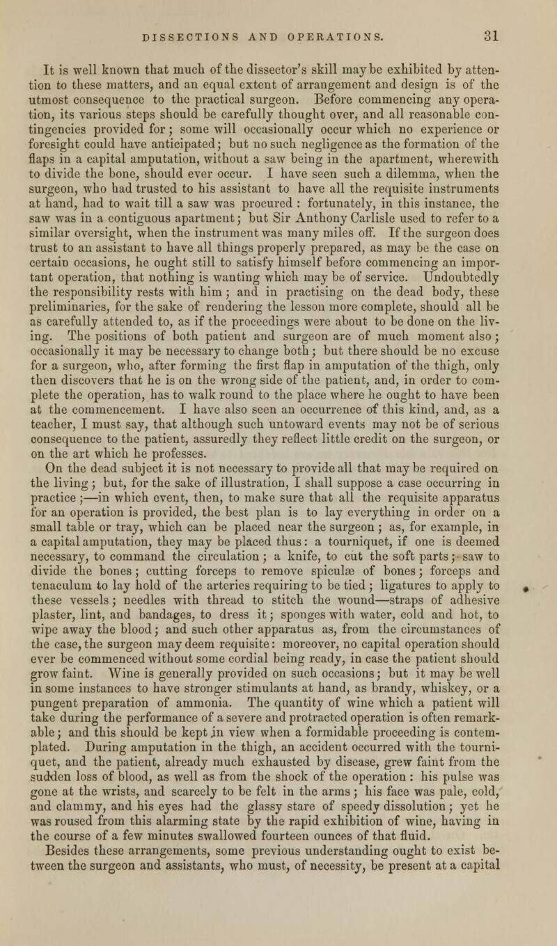It is well known that much of the dissector's skill maybe exhibited by atten- tion to these matters, and an equal extent of arrangement and design is of the utmost consequence to the practical surgeon. Before commencing any opera- tion, its various steps should be carefully thought over, and all reasonable con- tingencies provided for; some will occasionally occur which no experience or foresight could have anticipated; but no such negligence as the formation of the flaps in a capital amputation, without a saw being in the apartment, wherewith to divide the bone, should ever occur. I have seen such a dilemma, when the surgeon, who had trusted to his assistant to have all the requisite instruments at hand, had to wait till a saw was procured : fortunately, in this instance, the saw was in a contiguous apartment; but Sir Anthony Carlisle used to refer to a similar oversight, when the instrument was many miles off. If the surgeon does trust to an assistant to have all things properly prepared, as may be the case on certain occasions, he ought still to satisfy himself before commencing an impor- tant operation, that nothing is wanting which maybe of service. Undoubtedly the responsibility rests with him; and in practising on the dead body, these preliminaries, for the sake of rendering the lesson more complete, should all be as carefully attended to, as if the proceedings were about to be done on the liv- ing. The positions of both patient and surgeon are of much moment also; occasionally it may be necessary to change both; but there should be no excuse for a surgeon, who, after forming the first flap in amputation of the thigh, only then discovers that he is on the wrong side of the patient, and, in order to com- plete the operation, has to walk round to the place where he ought to have been at the commencement. I have also seen an occurrence of this kind, and, as a teacher, I must say, that although such untoward events may not be of serious consequence to the patient, assuredly they reflect little credit on the surgeon, or on the art which he professes. On the dead subject it is not necessary to provide all that maybe required on the living; but, for the sake of illustration, I shall suppose a case occurring in practice ;—in which event, then, to make sure that all the requisite apparatus for an operation is provided, the best plan is to lay everything in order on a small table or tray, which can be placed near the surgeon ; as, for example, in a capital amputation, they may be placed thus: a tourniquet, if one is deemed necessary, to command the circulation; a knife, to cut the soft parts;- saw to divide the bones; cutting forceps to remove spiculae of bones; forceps and tenaculum to lay hold of the arteries requiring to be tied; ligatures to apply to these vessels; needles with thread to stitch the wound—straps of adhesive plaster, lint, and bandages, to dress it; sponges with water, cold and hot, to wipe away the blood; and such other apparatus as, from the circumstances of the case, the surgeon may deem requisite: moreover, no capital operation should ever be commenced without some cordial being ready, in case the patient should grow faint. Wine is generally provided on such occasions; but it may be well in some instances to have stronger stimulants at hand, as brandy, whiskey, or a pungent preparation of ammonia. The quantity of wine which a patient will take during the performance of a severe and protracted operation is often remark- able ; and this should be kept in view when a formidable proceeding is contem- plated. During amputation in the thigh, an accident occurred with the tourni- quet, and the patient, already much exhausted by disease, grew faint from the sudden loss of blood, as well as from the shock of the operation : his pulse was gone at the wrists, and scarcely to be felt in the arms; his face was pale, cold, and clammy, and his eyes had the glassy stare of speedy dissolution; yet he was roused from this alarming state by the rapid exhibition of wine, having in the course of a few minutes swallowed fourteen ounces of that fluid. Besides these arrangements, some previous understanding ought to exist be- tween the surgeon and assistants, who must, of necessity, be present at a capital