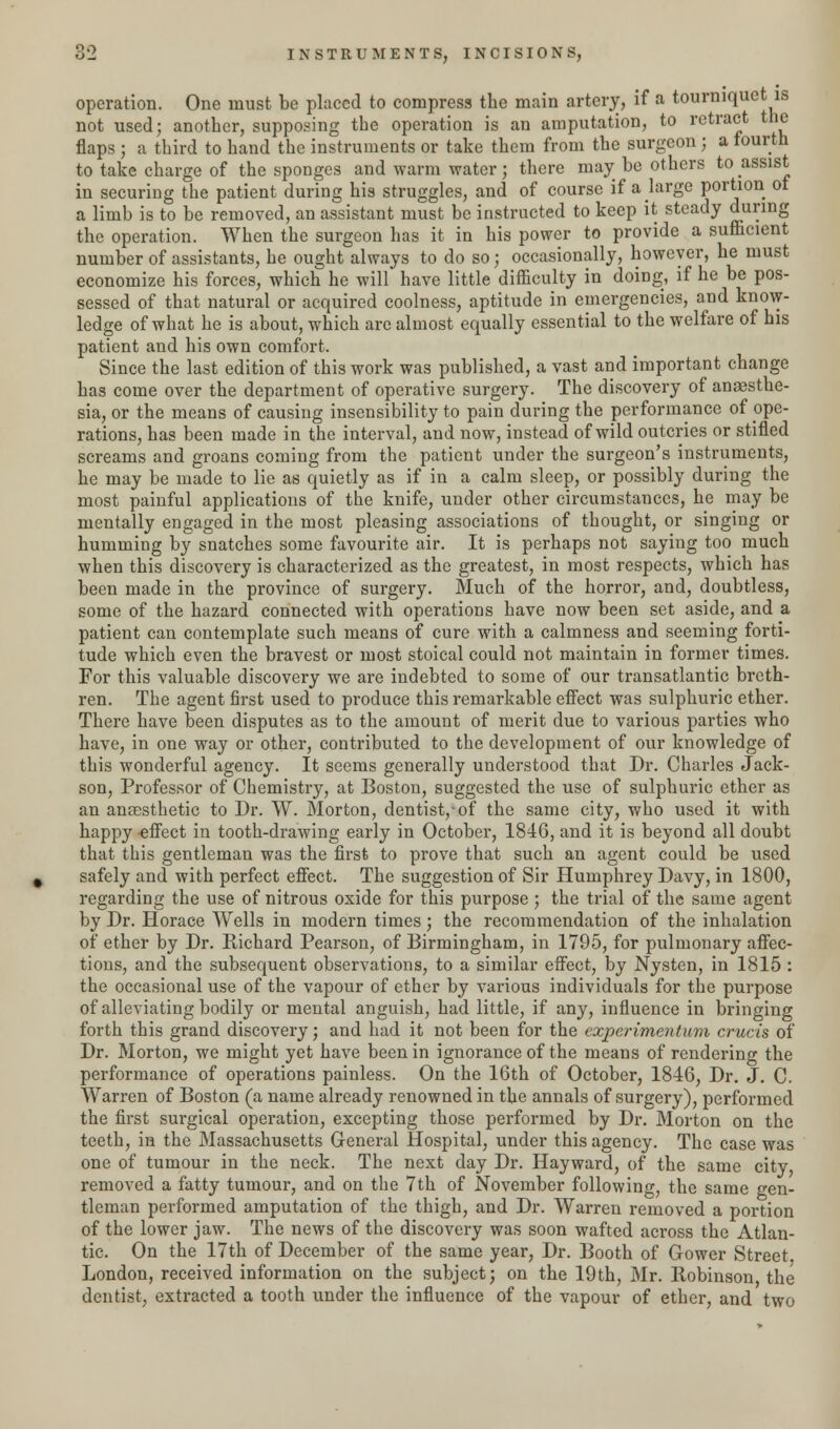 operation. One must be placed to compress the main artery, if a tourniquet is not used; another, supposing the operation is an amputation, to retract the flaps ; a third to hand the instruments or take them from the surgeon ; a fourth to take charge of the sponges and warm water; there may be others to assist in securing the patient during his struggles, and of course if a large portion of a limb is to be removed, an assistant must be instructed to keep it steady during the operation. When the surgeon has it in his power to provide a sufhcient number of assistants, he ought always to do so; occasionally, however, he must economize his forces, which he will have little difficulty in doing, if he be pos- sessed of that natural or acquired coolness, aptitude in emergencies, and know- ledge of what he is about, which are almost equally essential to the welfare of his patient and his own comfort. Since the last edition of this work was published, a vast and important change has come over the department of operative surgery. The discovery of anaesthe- sia, or the means of causing insensibility to pain during the performance of ope- rations, has been made in the interval, and now, instead of wild outcries or stifled screams and groans coming from the patient under the surgeon's instruments, he may be made to lie as quietly as if in a calm sleep, or possibly during the most painful applications of the knife, under other circumstances, he may be mentally engaged in the most pleasing associations of thought, or singing or humming by snatches some favourite air. It is perhaps not saying too much when this discovery is characterized as the greatest, in most respects, which has been made in the province of surgery. Much of the horror, and, doubtless, some of the hazard connected with operations have now been set aside, and a patient can contemplate such means of cure with a calmness and seeming forti- tude which even the bravest or most stoical could not maintain in former times. For this valuable discovery we are indebted to some of our transatlantic breth- ren. The agent first used to produce this remarkable effect was sulphuric ether. There have been disputes as to the amount of merit due to various parties who have, in one way or other, contributed to the development of our knowledge of this wonderful agency. It seems generally understood that Dr. Charles Jack- son, Professor of Chemistry, at Boston, suggested the use of sulphuric ether as an anaesthetic to Dr. W. Morton, dentist,-of the same city, who used it with happy effect in tooth-drawing early in October, 1846, and it is beyond all doubt that this gentleman was the first to prove that such an agent could be used safely and with perfect effect. The suggestion of Sir Humphrey Davy, in 1800, regarding the use of nitrous oxide for this purpose; the trial of the same agent by Dr. Horace Wells in modern times ; the recommendation of the inhalation of ether by Dr. Richard Pearson, of Birmingham, in 1795, for pulmonary affec- tions, and the subsequent observations, to a similar effect, by Nysten, in 1815 : the occasional use of the vapour of ether by various individuals for the purpose of alleviating bodily or mental anguish, had little, if any, influence in bringing forth this grand discovery; and had it not been for the experimentum cruets of Dr. Morton, we might yet have been in ignorance of the means of rendering the performance of operations painless. On the 16th of October, 1846, Dr. J. C. Warren of Boston (a name already renowned in the annals of surgery), performed the first surgical operation, excepting those performed by Dr. Morton on the teeth, in the Massachusetts General Hospital, under this agency. The case was one of tumour in the neck. The next day Dr. Hayward, of the same city removed a fatty tumour, and on the 7th of November following, the same gen- tleman performed amputation of the thigh, and Dr. Warren removed a portion of the lower jaw. The news of the discovery was soon wafted across the Atlan- tic. On the 17th of December of the same year, Dr. Booth of Grower Street London, received information on the subject; on the 19th, Mr. llobinson the dentist, extracted a tooth under the influence of the vapour of ether, and two