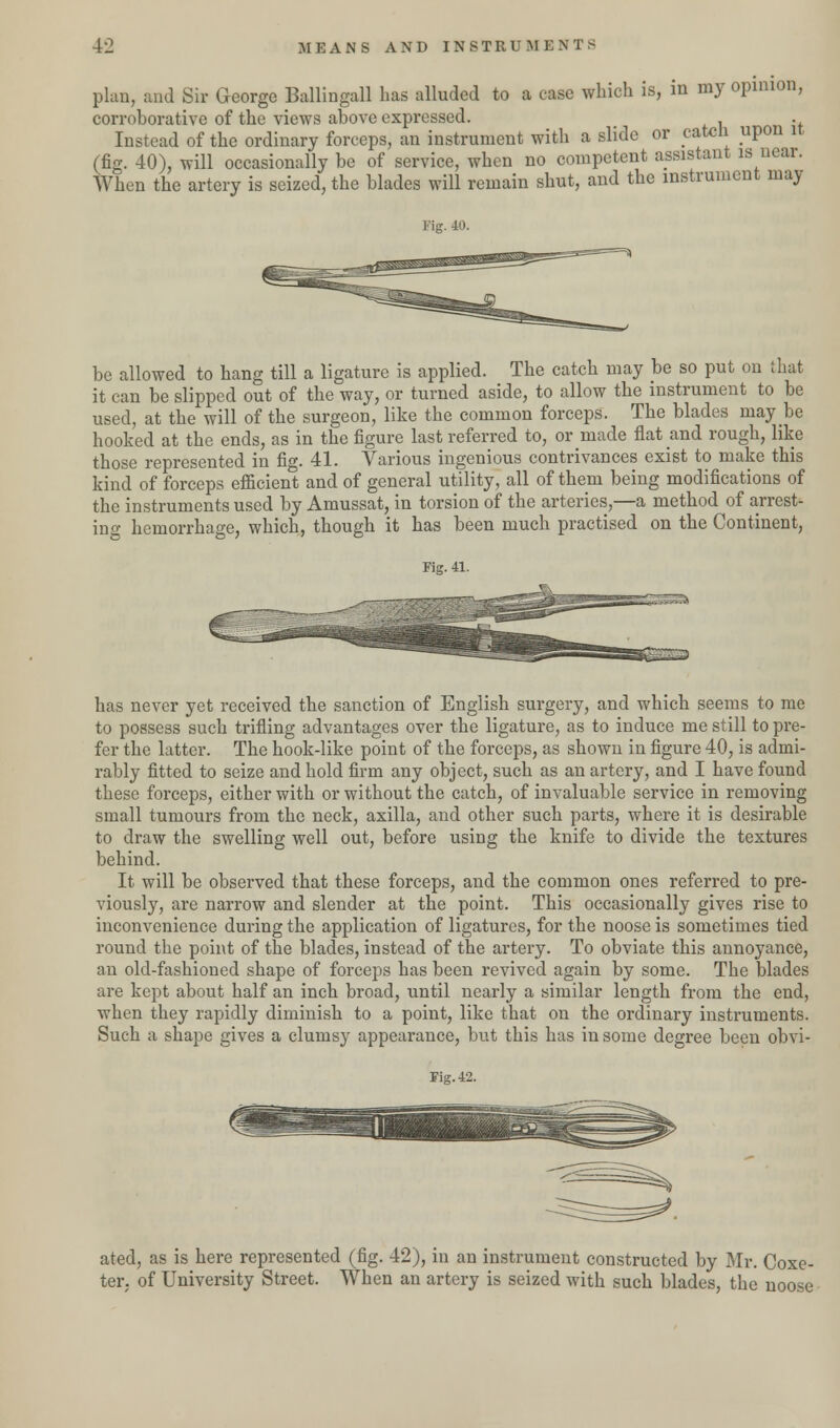 plan, and Sir George Ballingall has alluded to a case which is, in my opinion, corroborative of the views above expressed. . Instead of the ordinary forceps, an instrument with a slide or catch upon it (fig. 40), will occasionally be of service, when no competent assistant is near. When the artery is seized, the blades will remain shut, and the instrument may Fig. 40. be allowed to hang till a ligature is applied. The catch may be so put on that it can be slipped out of the way, or turned aside, to allow the instrument to be used, at the will of the surgeon, like the common forceps. The blades may be hooked at the ends, as in the figure last referred to, or made flat and rough, like those represented in fig. 41. Various ingenious contrivances exist to make this kind of forceps efficient and of general utility, all of them being modifications of the instruments used by Amussat, in torsion of the arteries,—a method of arrest- ing hemorrhage, which, though it has been much practised on the Continent, Fig. 41. has never yet received the sanction of English surgery, and which seems to me to possess such trifling advantages over the ligature, as to induce me still to pre- fer the latter. The hook-like point of the forceps, as shown in figure 40, is admi- rably fitted to seize and hold firm any object, such as an artery, and I have found these forceps, either with or without the catch, of invaluable service in removing small tumours from the neck, axilla, and other such parts, where it is desirable to draw the swelling well out, before using the knife to divide the textures behind. It will be observed that these forceps, and the common ones referred to pre- viously, are narrow and slender at the point. This occasionally gives rise to inconvenience during the application of ligatures, for the noose is sometimes tied round the point of the blades, instead of the artery. To obviate this annoyance, an old-fashioned shape of forceps has been revived again by some. The blades are kept about half an inch broad, until nearly a similar length from the end, when they rapidly diminish to a point, like that on the ordinary instruments. Such a shape gives a clumsy appearance, but this has in some degree been obvi- Fig. 42. ated, as is here represented (fig. 42), in an instrument constructed by Mr. Coxe- ter. of University Street. When an artery is seized with such blades, the noose