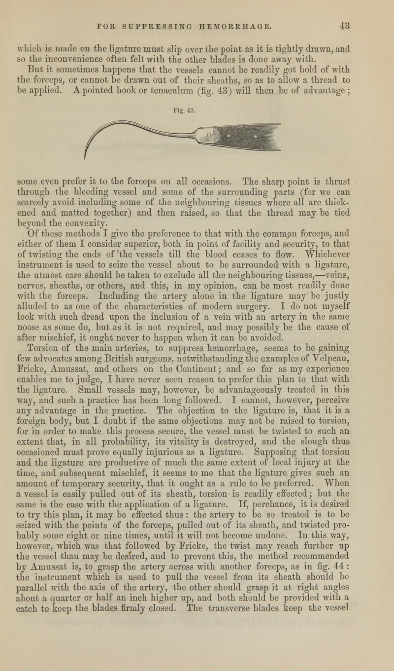 which is made on the ligature must slip over the point as it is tightly drawn, and so the inconvenience often felt with the other blades is done away with. But it sometimes happens that the vessels cannot be readily got hold of with the forceps, or cannot be drawn out of their sheaths, so as to allow a thread to be applied. A pointed hook or tenaculum (fig. 43) will then be of advantage ; some even prefer it to the forceps on all occasions. The sharp point is thrust through the bleeding vessel and some of the surrounding parts (for we can scarcely avoid including some of the neighbouring tissues where all are thick- ened and matted together) and then raised, so that the thread may be tied beyond the convexity. Of these methods I give the preference to that with the common forceps, and either of them I consider superior, both in point of facility and security, to that of twisting the ends of rthe vessels till the blood ceases to flow. Whichever instrument is used to seize the vessel about to be surrounded with a ligature, the utmost care should be taken to exclude all the neighbouring tissues,—veins, nerves, sheaths, or others, and this, in my opinion, can be most readily done with the forceps. Including the artery alone in the ligature may be justly alluded to as one of the characteristics of modern surgery. I do not myself look with such dread upon the inclusion of a vein with an artery in the same noose as some do, but as it is not required, and may possibly be the cause of after mischief, it ought never to happen when it can be avoided. Torsion of the main arteries, to suppress hemorrhage, seems to be gaining few advocates among British surgeons, notwithstanding the examples of Velpeau, Fricke, Amussat, and others on the Continent; and so far as my experience enables me to judge, I have never seen reason to prefer this plan to that with the ligature. Small vessels may, however, be advantageously treated in this way, and such a practice has been long followed. I cannot, however, perceive any advantage in the practice. The objection to the ligature is, that it is a foreign body, but I doubt if the same objections may not be raised to torsion, for in order to make this process secure, the vessel must be twisted to such an extent that, in all probability, its vitality is destroyed, and the slough thus occasioned must prove equally injurious as a ligature. Supposing that torsion and the ligature are productive of much the same extent of local injury at the time, and subsequent mischief, it seems to me that the ligature gives such an amount of temporary security, that it ought as a rule to be preferred. When a vessel is easily pulled out of its sheath, torsion is readily effected; but the same is the case with the application of a ligature. If, perchance, it is desired to try this plan, it may be effected thus : the artery to be so treated is to be seized with the points of the forceps, pulled out of its sheath, and twisted pro- bably some eight or nine times, until it will not become undone. In this way, however, which was that followed by Fricke, the twist may reach further up the vessel than may be desired, and to prevent this, the method recommended by Amussat is, to grasp the artery across with another forceps, as in fig. 44: the instrument which is used to pull the vessel from its sheath should be parallel with the axis of the artery, the other should grasp it at right angles about a quarter or half an inch higher up, and both should be provided with a catch to keep the blades firmly closed. The transverse blades keep the vessel