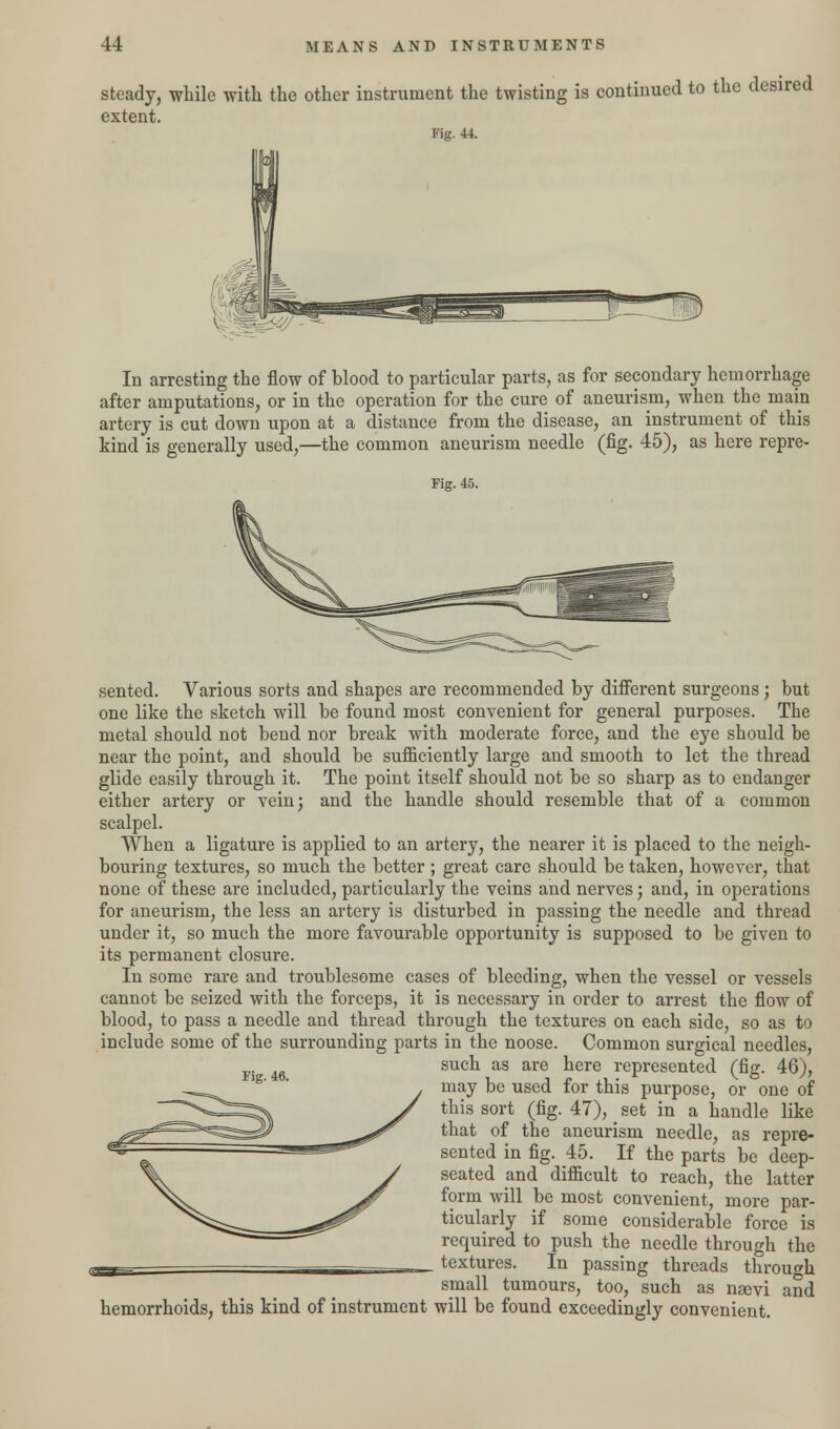 steady, while with the other instrument the twisting is continued to the desired extent. Fig. 44. In arresting the flow of blood to particular parts, as for secondary hemorrhage after amputations, or in the operation for the cure of aneurism, when the mam artery is cut down upon at a distance from the disease, an instrument of this kind is generally used,—the common aneurism needle (fig. 45), as here repre- Fig. 45. sented. Various sorts and shapes are recommended by different surgeons; but one like the sketch will be found most convenient for general purposes. The metal should not bend nor break with moderate force, and the eye should be near the point, and should be sufficiently large and smooth to let the thread glide easily through it. The point itself should not be so sharp as to endanger either artery or vein; and the handle should resemble that of a common scalpel. When a ligature is applied to an artery, the nearer it is placed to the neigh- bouring textures, so much the better ; great care should be taken, however, that none of these are included, particularly the veins and nerves; and, in operations for aneurism, the less an artery is disturbed in passing the needle and thread under it, so much the more favourable opportunity is supposed to be given to its permanent closure. In some rare and troublesome cases of bleeding, when the vessel or vessels cannot be seized with the forceps, it is necessary in order to arrest the flow of blood, to pass a needle and thread through the textures on each side, so as to include some of the surrounding parts in the noose. Common surgical needles, such as are here represented (fig. 46), may be used for this purpose, or one of this sort (fig. 47), > set in a handle like that of the aneurism needle, as repre- sented in fig. 45. If the parts be deep- seated and difficult to reach, the latter form will be most convenient, more par- ticularly if some considerable force is required to push the needle through the j textures. In passing threads through small tumours, too, such as nsevi and hemorrhoids, this kind of instrument will be found exceedingly convenient. Fig. 46.