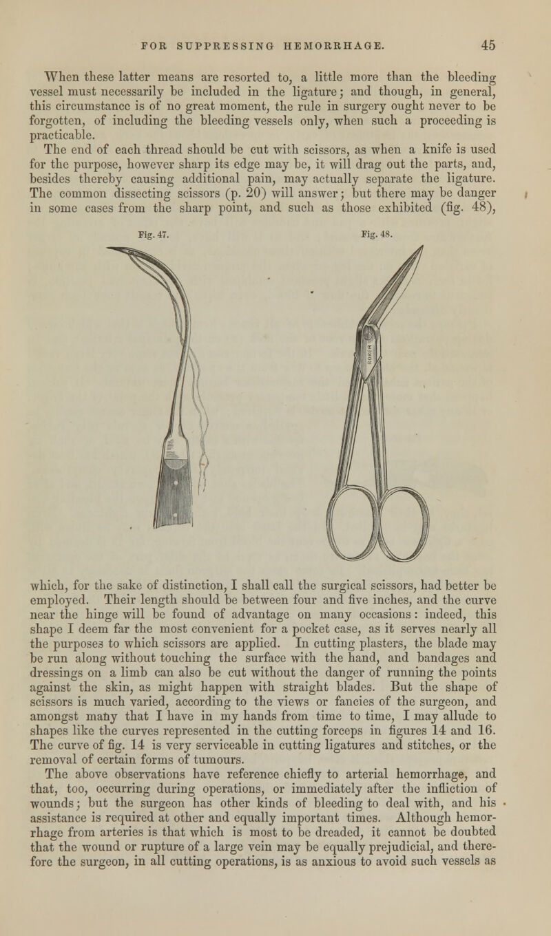 When these latter means are resorted to, a little more than the bleeding vessel must necessarily be included in the ligature; and though, in general, this circumstance is of no great moment, the rule in surgery ought never to be forgotten, of including the bleeding vessels only, when such a proceeding is practicable. The end of each thread should be cut with scissors, as when a knife is used for the purpose, however sharp its edge may be, it will drag out the parts, and, besides thereby causing additional pain, may actually separate the ligature. The common dissecting scissors (p. 20) will answer; but there may be danger in some cases from the sharp point, and such as those exhibited (fig. 48), Fig. 47. Fig. 48. which, for the sake of distinction, I shall call the surgical scissors, had better be employed. Their length should be between four and five inches, and the curve near the hinge will be found of advantage on many occasions: indeed, this shape I deem far the most convenient for a pocket case, as it serves nearly all the purposes to which scissors are applied. In cutting plasters, the blade may be run along without touching the surface with the hand, and bandages and dressings on a limb can also be cut without the danger of running the points against the skin, as might happen with straight blades. But the shape of scissors is much varied, according to the views or fancies of the surgeon, and amongst many that I have in my hands from time to time, I may allude to shapes like the curves represented in the cutting forceps in figures 14 and 16. The curve of fig. 14 is very serviceable in cutting ligatures and stitches, or the removal of certain forms of tumours. The above observations have reference chiefly to arterial hemorrhage, and that, too, occurring during operations, or immediately after the infliction of wounds; but the surgeon has other kinds of bleeding to deal with, and his assistance is required at other and equally important times. Although hemor- rhage from arteries is that which is most to be dreaded, it cannot be doubted that the wound or rupture of a large vein may be equally prejudicial, and there- fore the surgeon, in all cutting operations, is as anxious to avoid such vessels as