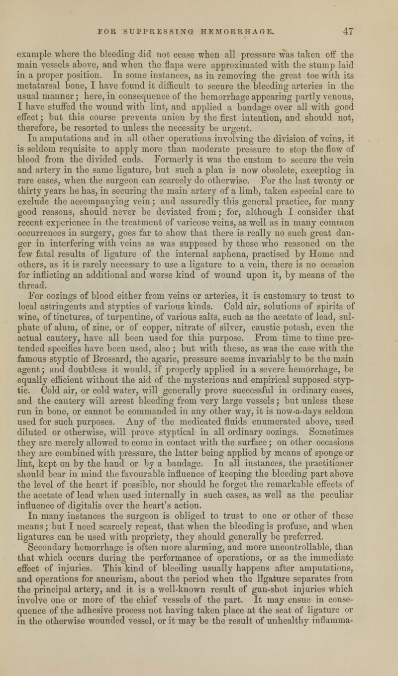 example where the bleeding did not cease when all pressure was taken off the main vessels above, and when the flaps were approximated with the stump laid in a proper position. In some instances, as in removing the great toe with its metatarsal bone, I have found it difficult to secure the bleeding arteries in the usual manner; here, in consequence of the hemorrhage appearing partly venous, I have stuffed the wound with lint, and applied a bandage over all with good effect; but this course prevents union by the first intention, and should not, therefore, be resorted to unless the necessity be urgent. In amputations and in all other operations involving the division of veins, it is seldom requisite to apply more than moderate pressure to stop the flow of blood from the divided ends. Formerly it was the custom to secure the vein and artery in the same ligature, but such a plan is now obsolete, excepting in rare cases, when the surgeon can scarcely do otherwise. For the last twenty or thirty years he has, in securing the main artery of a limb, taken especial care to exclude the accompanying vein; and assuredly this general practice, for many good reasons, should never be deviated from; for, although I consider that recent experience in the treatment of varicose veins, as well as in many common occurrences in surgery, goes far to show that there is really no such great dan- ger in interfering with veins as was supposed by those who reasoned on the few fatal results of ligature of the internal saphena, practised by Home and others, as it is rarely necessary to use a ligature to a vein, there is no occasion for inflicting an additional and worse kind of wound upon it, by means of the thread. For oozings of blood either from veins or arteries, it is customary to trust to local astringents and styptics of various kinds. Cold air, solutions of spirits of wine, of tinctures, of turpentine, of various salts, such as the acetate of lead, sul- phate of alum, of zinc, or of copper, nitrate of silver, caustic potash, even the actual cautery, have all been used for this purpose. From time to time pre- tended specifics have been used, also; but with these, as was the case with the famous styptic of Brossard, the agaric, pressure seems invariably to be the main agent; and doubtless it would, if properly applied in a severe hemorrhage, be equally efficient without the aid of the mysterious and empirical supposed styp- tic. Cold air, or cold water, will generally prove successful in ordinary cases, and the cautery will arrest bleeding from very large vessels; but unless these run in bone, or cannot be commanded in any other way, it is now-a-days seldom used for such purposes. Any of the medicated fluids enumerated above, used diluted or otherwise, will prove styptical in all ordinary oozings. Sometimes they are merely allowed to come in contact with the surface; on other occasions they are combined with pressure, the latter being applied by means of sponge or lint, kept on by the hand or by a bandage. In all instances, the practitioner should bear in mind the favourable influence of keeping the bleeding part above the level of the heart if possible, nor should he forget the remarkable effects of the acetate of lead when used internally in such cases, as well as the peculiar influence of digitalis over the heart's action. In many instances the surgeon is obliged to trust to one or other of these means; but I need scarcely repeat, that when the bleeding is profuse, and when ligatures can be used with propriety, they should generally be preferred. Secondary hemorrhage is often more alarming, and more uncontrollable, than that which occurs during the performance of operations, or as the immediate effect of injuries. This kind of bleeding usually happens after amputations, and operations for aneurism, about the period when the ligature separates from the principal artery, and it is a well-known result of gun-shot injuries which involve one or more of the chief vessels of the part. It may ensue in conse- quence of the adhesive process not having taken place at the seat of ligature or in the otherwise wounded vessel, or it may be the result of unhealthy inflamma-