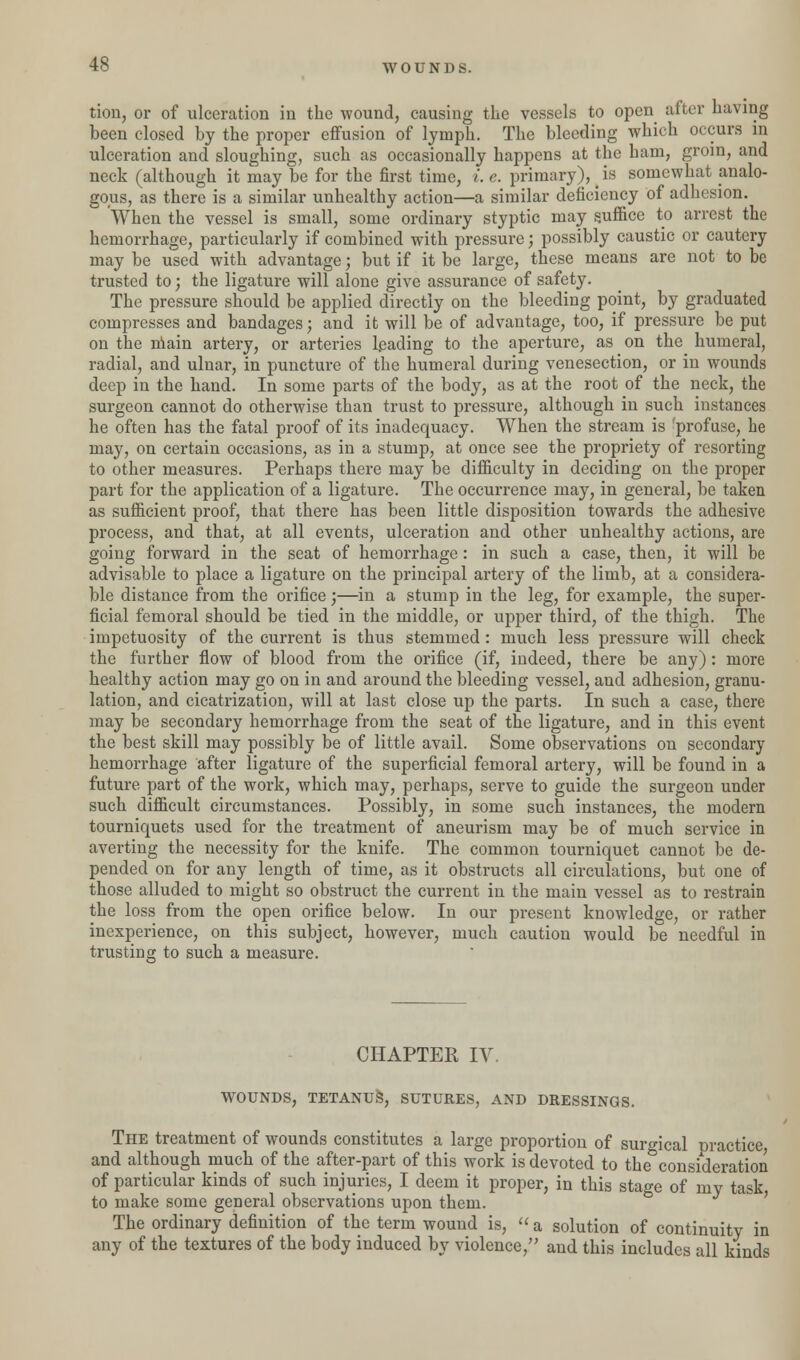 tion, or of ulceration in the wound, causing the vessels to open after having been closed by the proper effusion of lymph. The bleeding which occurs in ulceration and sloughing, such as occasionally happens at the ham, groin, and neck (although it may be for the first time, i. e. primary), (is somewhat analo- gous, as there is a similar unhealthy action—a similar deficiency of adhesion. When the vessel is small, some ordinary styptic may suffice to arrest the hemorrhage, particularly if combined with pressure; possibly caustic or cautery may be used with advantage; but if it be large, these means are not to be trusted to; the ligature will alone give assurance of safety. The pressure should be applied directly on the bleeding point, by graduated compresses and bandages; and it will be of advantage, too, if pressure be put on the niain artery, or arteries leading to the aperture, as on the humeral, radial, and ulnar, in puncture of the humeral during venesection, or in wounds deep in the hand. In some parts of the body, as at the root of the neck, the surgeon cannot do otherwise than trust to pressure, although in such instances he often has the fatal proof of its inadequacy. When the stream is 'profuse, he may, on certain occasions, as in a stump, at once see the propriety of resorting to other measures. Perhaps there may be difficulty in deciding on the proper part for the application of a ligature. The occurrence may, in general, be taken as sufficient proof, that there has been little disposition towards the adhesive process, and that, at all events, ulceration and other unhealthy actions, are going forward in the seat of hemorrhage: in such a case, then, it will be advisable to place a ligature on the principal artery of the limb, at a considera- ble distance from the orifice;—in a stump in the leg, for example, the super- ficial femoral should be tied in the middle, or upper third, of the thigh. The impetuosity of the current is thus stemmed: much less pressure will check the further flow of blood from the orifice (if, indeed, there be any): more healthy action may go on in and around the bleeding vessel, and adhesion, granu- lation, and cicatrization, will at last close up the parts. In such a case, there may be secondary hemorrhage from the seat of the ligature, and in this event the best skill may possibly be of little avail. Some observations on secondary hemorrhage after ligature of the superficial femoral artery, will be found in a future part of the work, which may, perhaps, serve to guide the surgeon under such difficult circumstances. Possibly, in some such instances, the modern tourniquets used for the treatment of aneurism may be of much service in averting the necessity for the knife. The common tourniquet cannot be de- pended on for any length of time, as it obstructs all circulations, but one of those alluded to might so obstruct the current in the main vessel as to restrain the loss from the open orifice below. In our present knowledge, or rather inexperience, on this subject, however, much caution would be needful in trusting to such a measure. CHAPTER IV. WOUNDS, TETANUS, SUTURES, AND DRESSINGS. The treatment of wounds constitutes a large proportion of surgical practice and although much of the after-part of this work is devoted to the consideration of particular kinds of such injuries, I deem it proper, in this stage of my task, to make some general observations upon them. The ordinary definition of the term wound is,  a solution of continuity in any of the textures of the body induced by violence, and this includes all kinds