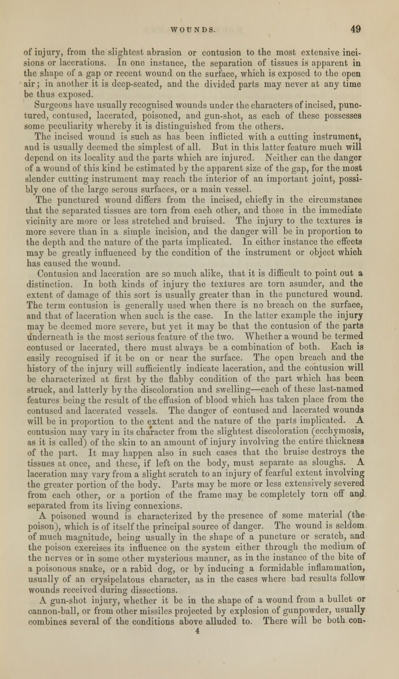 of injury, from the slightest abrasion or contusion to the most extensive inci- sions or lacerations. In one instance, the separation of tissues is apparent in the shape of a gap or recent wound on the surface, which is exposed to the open air) in another it is deep-seated, and the divided parts may never at any time be thus exposed. Surgeons have usually recognised wounds under the characters of incised, punc- tured, contused, lacerated, poisoned, aud gun-shot, as each of these possesses some peculiarity whereby it is distinguished from the others. The incised wound is such as has been inflicted with a cutting instrument, and is usually deemed the simplest of all. But in this latter feature much will depend on its locality and the parts which are injured. Neither can the danger of a wound of this kind be estimated by the apparent size of the gap, for the most slender cutting instrument may reach the interior of an important joint, possi- bly one of the large serous surfaces, or a main vessel. The punctured wound differs from the incised, chiefly in the circumstance tbat the separated tissues are torn from each other, and those in the immediate vicinity are more or less stretched and bruised. The injury to the textures is more severe than in a simple incision, and the danger will be in proportion to the depth and the nature of the parts implicated. In either instance the effects may be greatly influenced by the condition of the instrument or object which has caused the wound. Contusion and laceration are so much alike, that it is difficult to point out a distinction. In both kinds of injury the textures are torn asunder, and the extent of damage of this sort is usually greater than in the punctured wound. The term contusion is generally used when there is no breach on the surface, and that of laceration when such is the case. In the latter example the injury may be deemed more severe, but yet it may be that the contusion of the parts underneath is the most serious feature of the two. Whether a wound be termed contused or lacerated, there must always be a combination of both. Each is easily recognised if it be on or near the surface. The open breach and the history of the injury will sufficiently indicate laceration, and the contusion will be characterized at first by the flabby condition of the part which has been struck, and latterly by the discoloration and swelling—each of these last-named features being the result of the effusion of blood which has taken place from the contused and lacerated vessels. The danger of contused and lacerated wounds will be in proportion to the extent and the nature of the parts implicated. .A contusion may vary in its character from the slightest discoloration (ecchymosis, as it is called) of the skin to an amount of injury involving the entire thickness of the part. It may happen also in such cases that the bruise destroys the tissues at once, and these, if left on the body, must separate as sloughs. _ A laceration may vary from a slight scratch to an injury of fearful extent involving the greater portion of the body. Parts may be more or less extensively severed from each other, or a portion of the frame may be completely torn off and separated from its living connexions. A poisoned wound is characterized by the presence of some material (the poison), which is of itself the principal source of danger. The wound is seldom of much magnitude, being usually in the shape of a puncture or scratch, and the poison exercises its influence on the system either through the medium of the nerves or in some other mysterious manner, as in the instance of the bite of a poisonous snake, or a rabid dog, or by inducing a formidable inflammation, usually of an erysipelatous character, as in the cases where bad results follow wounds received during dissections. A gun-shot injury, whether it be in the shape of a wound from a bullet or cannon-ball, or from other missiles projected by explosion of gunpowder, usually combines several of the conditions above alluded to. There will be both con- 4
