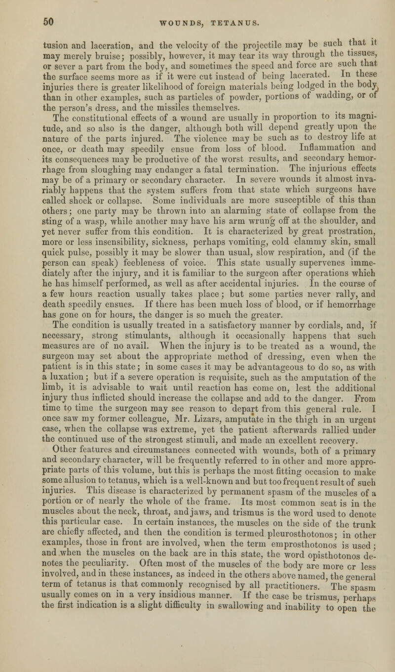 tusion and laceration, and the velocity of the projectile may be such that it may merely bruise; possibly, however, it may tear its way through the tissues, or sever a part from the body, and sometimes the speed and force are such that the surface seems more as if it were cut instead of being lacerated. In these injuries there is greater likelihood of foreign materials being lodged in the body than in other examples, such as particles of powder, portions of wadding, or of the person's dress, and the missiles themselves. The constitutional effects of a wound are usually in proportion to its magni- tude, and so also is the danger, although both will depend greatly upon the nature of the parts injured. The violence may be such as to destroy life at once, or death may speedily ensue from loss of blood. Inflammation and its consequences may be productive of the worst results, and secondary hemor- rhage from sloughing may endanger a fatal termination. The injurious effects may be of a primary or secondary character. In severe wounds it almost inva- riably happens that the system suffers from that state which surgeons have called shock or collapse. Some individuals are more susceptible of this than others; one party may be thrown into an alarming state of collapse from the sting of a wasp, while another may have his arm wrung off at the shoulder, and yet never suffer from this condition. It is characterized by great prostration, more or less insensibility, sickness, perhaps vomiting, cold clammy skin, small quick pulse, possibly it may be slower than usual, slow respiration, and (if the person can speak) feebleness of voice. This state usually supervenes imme- diately after the injury, and it is familiar to the surgeon after operations which he has himself performed, as well as after accidental injuries. In the course of a few hours reaction usually takes place; but some parties never rally, and death speedily ensues. If there has been much loss of blood, or if hemorrhage has gone on for hours, the danger is so much the greater. The condition is usually treated in a satisfactory manner by cordials, and, if necessary, strong stimulants, although it occasionally happens that such measures are of no avail. When the injury is to be treated as a wound, the surgeon may set about the appropriate method of dressing, even when the patient is in this state; in some cases it may be advantageous to do so, as with a luxation; but if a severe operation is requisite, such as the amputation of the limb, it is advisable to wait until reaction has come on, lest the additional injury thus inflicted should increase the collapse and add to the danger. From time to time the surgeon may see reason to depart from this general rule. I once saw my former colleague, Mr. Lizars, amputate in the thigh in an urgent case, when the collapse was extreme, yet the patient afterwards rallied under the continued use of the strongest stimuli, and made an excellent recovery. Other features and circumstances connected with wounds, both of a primary and secondary character, will be frequently referred to in other and more appro- priate parts of this volume, but this is perhaps the most fitting occasion to make some allusion to tetanus, which is a well-known and but too frequent result of such injuries. This disease is characterized by permanent spasm of the muscles of a portion or of nearly the whole of the frame. Its most common seat is in the. muscles about the neck, throat, and jaws, and trismus is the word used to denote this particular case. In certain instances, the muscles on the side of the trunk are chiefly affected, and then the condition is termed pleurosthotonos; in other examples, those in front are involved, when the term emprosthotonos is used ■ and when the muscles on the back are in this state, the word opisthotonos de- notes the peculiarity. Often most of the muscles of the body are more or less involved, and in these instances, as indeed in the others above named, the general term of tetanus is that commonly recognised by all practitioners. ' The spasm usually conies on in a very insidious manner. If the case be trismus, perhaps the first indication is a slight difficulty in swallowing and inability to open the