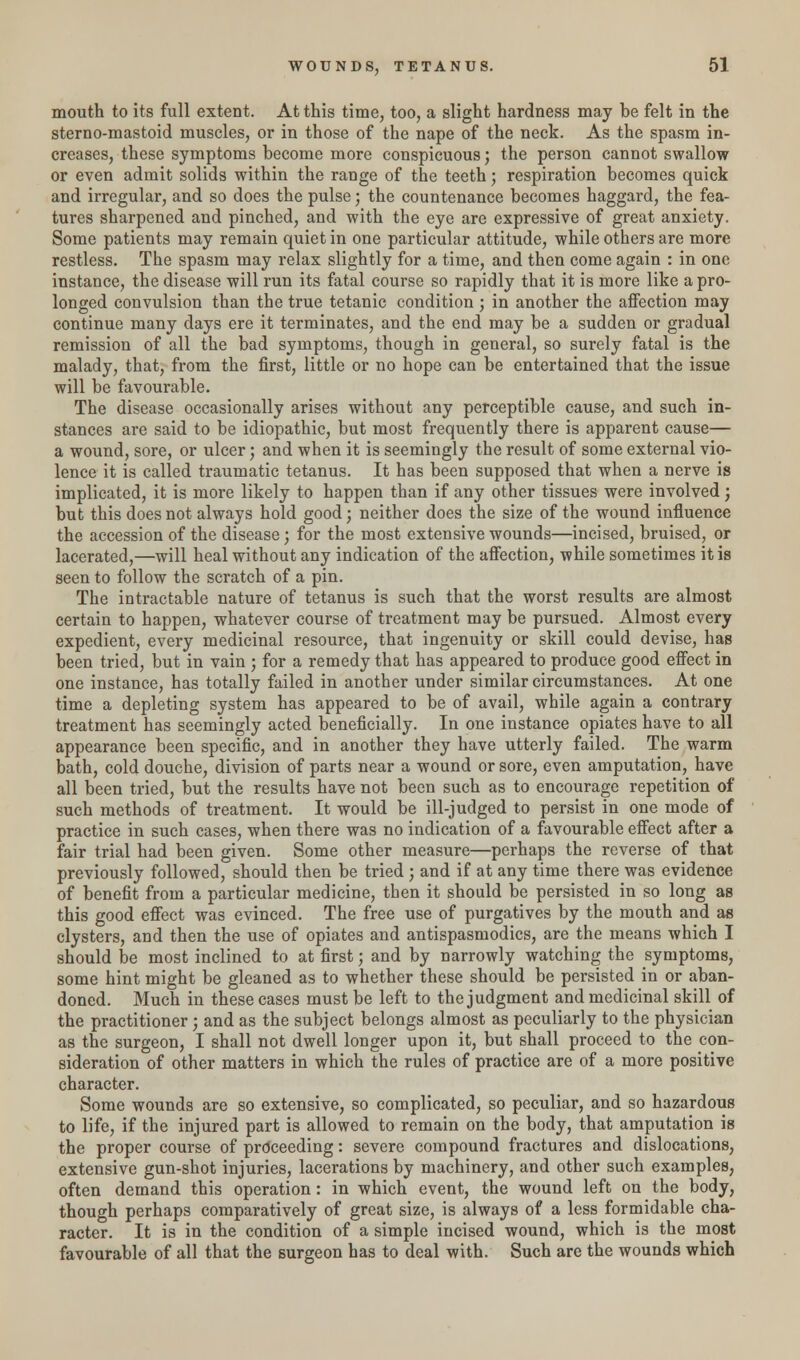 mouth to its full extent. At this time, too, a slight hardness may be felt in the sterno-mastoid muscles, or in those of the nape of the neck. As the spasm in- creases, these symptoms become more conspicuous; the person cannot swallow or even admit solids within the range of the teeth; respiration becomes quick and irregular, and so does the pulse; the countenance becomes haggard, the fea- tures sharpened and pinched, and with the eye are expressive of great anxiety. Some patients may remain quiet in one particular attitude, while others are more restless. The spasm may relax slightly for a time, and then come again : in one instance, the disease will run its fatal course so rapidly that it is more like a pro- longed convulsion than the true tetanic condition ; in another the affection may continue many days ere it terminates, and the end may be a sudden or gradual remission of all the bad symptoms, though in general, so surely fatal is the malady, that, from the first, little or no hope can be entertained that the issue will be favourable. The disease occasionally arises without any perceptible cause, and such in- stances are said to be idiopathic, but most frequently there is apparent cause— a wound, sore, or ulcer; and when it is seemingly the result of some external vio- lence it is called traumatic tetanus. It has been supposed that when a nerve is implicated, it is more likely to happen than if any other tissues were involved; but this does not always hold good; neither does the size of the wound influence the accession of the disease; for the most extensive wounds—incised, bruised, or lacerated,—will heal without any indication of the affection, while sometimes it is seen to follow the scratch of a pin. The intractable nature of tetanus is such that the worst results are almost certain to happen, whatever course of treatment may be pursued. Almost every expedient, every medicinal resource, that ingenuity or skill could devise, has been tried, but in vain ; for a remedy that has appeared to produce good effect in one instance, has totally failed in another under similar circumstances. At one time a depleting system has appeared to be of avail, while again a contrary treatment has seemingly acted beneficially. In one instance opiates have to all appearance been specific, and in another they have utterly failed. The warm bath, cold douche, division of parts near a wound or sore, even amputation, have all been tried, but the results have not been such as to encourage repetition of such methods of treatment. It would be ill-judged to persist in one mode of practice in such cases, when there was no indication of a favourable effect after a fair trial had been given. Some other measure—perhaps the reverse of that previously followed, should then be tried ; and if at any time there was evidence of benefit from a particular medicine, then it should be persisted in so long as this good effect was evinced. The free use of purgatives by the mouth and as clysters, and then the use of opiates and antispasmodics, are the means which I should be most inclined to at first; and by narrowly watching the symptoms, some hint might be gleaned as to whether these should be persisted in or aban- doned. Much in these cases must be left to the judgment and medicinal skill of the practitioner ; and as the subject belongs almost as peculiarly to the physician as the surgeon, I shall not dwell longer upon it, but shall proceed to the con- sideration of other matters in which the rules of practice are of a more positive character. Some wounds are so extensive, so complicated, so peculiar, and so hazardous to life, if the injured part is allowed to remain on the body, that amputation is the proper course of proceeding: severe compound fractures and dislocations, extensive gun-shot injuries, lacerations by machinery, and other such examples, often demand this operation: in which event, the wound left on the body, though perhaps comparatively of great size, is always of a less formidable cha- racter. It is in the condition of a simple incised wound, which is the most favourable of all that the surgeon has to deal with. Such are the wounds which