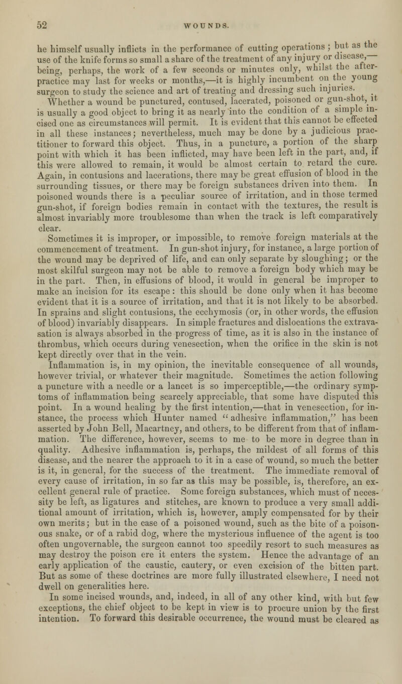 he himself usually inflicts in the performance of cutting operations ; but as the use of the knife forms so small a share of the treatment of any injury or disease, being, perhaps, the work of a few seconds or minutes only, whilst the atter- practice may last for weeks or months,—it is highly incumbent on the young surgeon to study the science and art of treating and dressing such injuries. Whether a wound be punctured, contused, lacerated, poisoned or gun-shot, it is usually a good object to bring it as nearly into the condition of a simple in- cised one as circumstances will permit. It is evident that this cannot be effected in all these instances; nevertheless, much may be done by a, judicious prac- titioner to forward this object. Thus, in a puncture, a portion of the sharp point with which it has been inflicted, may have been left in the part, and, if this were allowed to remain, it would be almost certain to retard the cure. Again, in contusions and lacerations, there maybe great effusion of blood in the surrounding tissues, or there may be foreign substances driven into them. In poisoned wounds there is a peculiar source of irritation, and in those termed gun-shot, if foreign bodies remain in contact with the textures, the result is almost invariably more troublesome than when the track is left comparatively clear. Sometimes it is improper, or impossible, to remove foreign materials at the commencement of treatment. In gun-shot injury, for instance, a large portion of the wound may be deprived of life, and can only separate by sloughing; or the most skilful surgeon may not be able to remove a foreign body which may be in the part. Then, in effusions of blood, it would in general be improper to make an incision for its escape: this should be done only when it has become evident that it is a source of irritation, and that it is not likely to be absorbed. In sprains and slight contusions, the ecchymosis (or, in other words, the effusion of blood) invariably disappears. In simple fractures and dislocations the extrava- sation is always absorbed in the progress of time, as it is also in the instance of thrombus, which occurs during venesection, when the orifice in the skin is not kept directly over that in the vein. Inflammation is, in my opinion, the inevitable consequence of all wounds, however trivial, or whatever their magnitude. Sometimes the action following a puncture with a needle or a lancet is so imperceptible,—the ordinary symp- toms of inflammation being scarcely appreciable, that some have disputed this point. In a wound healing by the first intention,—that in venesection, for in- stance, the process which Hunter named  adhesive inflammation, has been asserted by John Bell, Macartney, and others, to be different from that of inflam- mation. The difference, however, seems to me to be more in degree than in quality. Adhesive inflammation is, perhaps, the mildest of all forms of this disease, and the nearer the approach to it in a case of wound, so much the better is it, in general, for the success of the treatment. The immediate removal of every cause of irritation, in so far as this may be possible, is, therefore, an ex- cellent general rule of practice. Some foreign substances, which must of neces- sity be left, as ligatures and stitches, are known to produce a very small addi- tional amount of irritation, which is, however, amply compensated for by their own merits; but in the case of a poisoned wound, such as the bite of a poison- ous snake, or of a rabid dog, where the mysterious influence of the agent is too often ungovernable, the surgeon cannot too speedily resort to such measures as may destroy the poison ere it enters the system. Hence the advantage of an early application of the caustic, cautery, or even excision of the bitten part. But as some of these doctrines are more fully illustrated elsewhere, I need not dwell on generalities here. In some incised wounds, and, indeed, in all of any other kind, with but few exceptions, the chief object to be kept in view is to procure union by the first intention. To forward this desirable occurrence, the wound must be cleared as