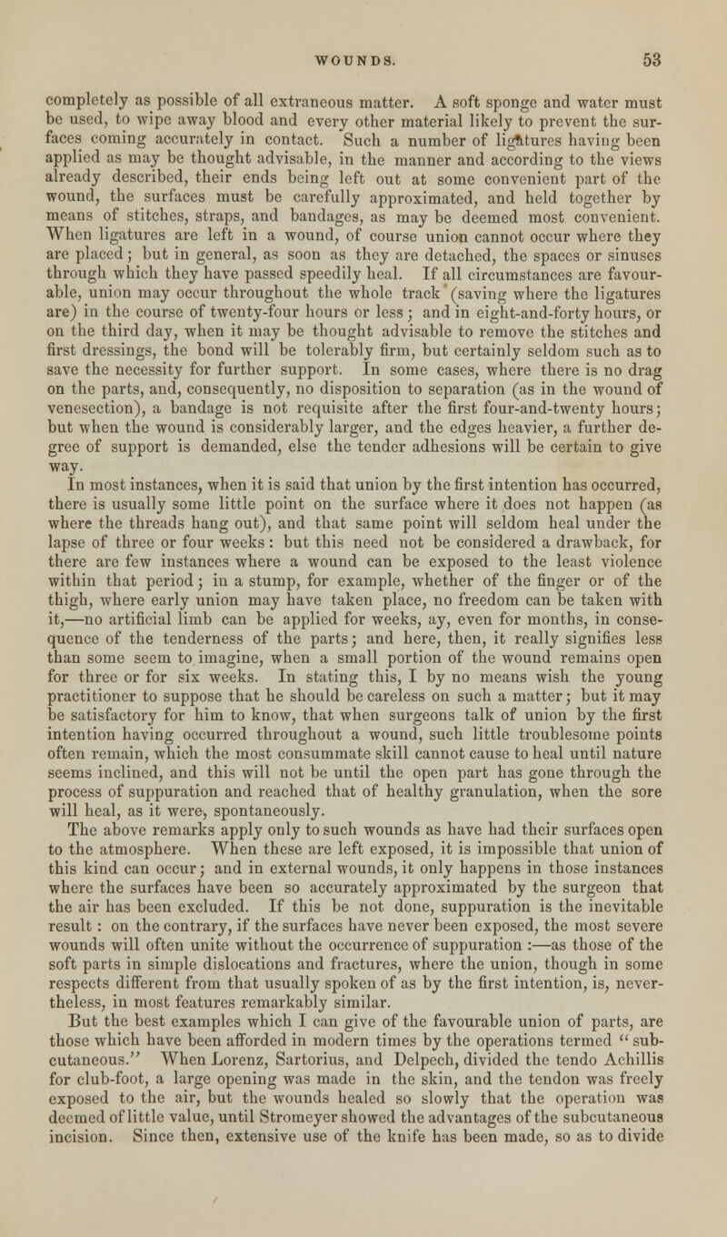 completely as possible of all extraneous matter. A soft sponge and water must be used, to wipe away blood and every other material likely to prevent the sur- faces coming accurately in contact. Such a number of ligatures having been applied as may be thought advisable, in the manner and according to the views already described, their ends being left out at some convenient part of the wound, the surfaces must be carefully approximated, and held together by means of stitches, straps, and bandages, as may be deemed most convenient. When ligatures are left in a wound, of course union cannot occur where they are placed; but in general, as soon as they are detached, the spaces or sinuses through which they have passed speedily heal. If all circumstances are favour- able, union may occur throughout the whole track' (saving where the ligatures are) in the course of twenty-four hours or less ; and in eight-and-forty hours, or on the third day, when it may be thought advisable to remove the stitches and first dressings, the bond will be tolerably firm, but certainly seldom such as to save the necessity for further support. In some cases, where there is no drag on the parts, and, consequently, no disposition to separation (as in the wound of venesection), a bandage is not requisite after the first four-and-twenty hours; but when the wound is considerably larger, and the edges heavier, a further de- gree of support is demanded, else the tender adhesions will be certain to give way. In most instances, when it is said that union by the first intention has occurred, there is usually some little point on the surface where it does not happen (as where the threads hang out), and that same point will seldom heal under the lapse of three or four weeks: but this need not be considered a drawback, for there are few instances where a wound can be exposed to the least violence within that period; in a stump, for example, whether of the finger or of the thigh, where early union may have taken place, no freedom can be taken with it,—no artificial limb can be applied for weeks, ay, even for months, in conse- quence of the tenderness of the parts; and here, then, it really signifies less than some seem to imagine, when a small portion of the wound remains open for three or for six weeks. In stating this, I by no means wish the young practitioner to suppose that he should be careless on such a matter; but it may be satisfactory for him to know, that when surgeons talk of union by the first intention having occurred throughout a wound, such little troublesome points often remain, which the most consummate skill cannot cause to heal until nature seems inclined, and this will not be until the open part has gone through the process of suppuration and reached that of healthy granulation, when the sore will heal, as it were, spontaneously. The above remarks apply only to such wounds as have had their surfaces open to the atmosphere. When these are left exposed, it is impossible that union of this kind can occur; and in external wounds, it only happens in those instances where the surfaces have been so accurately approximated by the surgeon that the air has been excluded. If this be not done, suppuration is the inevitable result: on the contrary, if the surfaces have never been exposed, the most severe wounds will often unite without the occurrence of suppuration :—as those of the soft parts in simple dislocations and fractures, where the union, though in some respects different from that usually spoken of as by the first intention, is, never- theless, in most features remarkably similar. But the best examples which I can give of the favourable union of parts, are those which have been afforded in modern times by the operations termed  sub- cutaneous. When Lorenz, Sartorius, and Delpech, divided the tendo Achillis for club-foot, a large opening was made in the skin, and the tendon was freely exposed to the air, but the wounds healed so slowly that the operation was deemed of little value, until Stromeyer showed the advantages of the subcutaneous incision. Since then, extensive use of the knife has been made, so as to divide