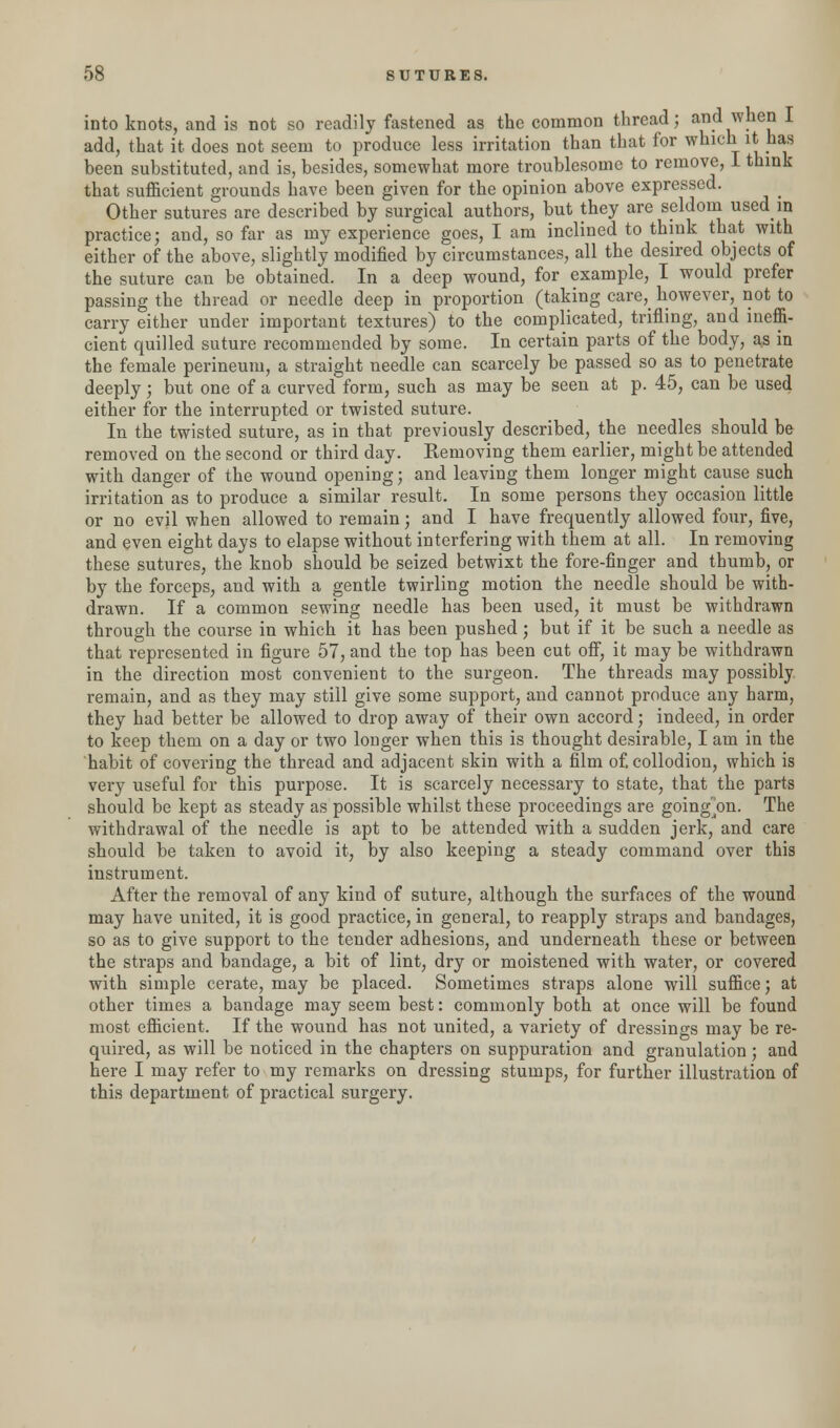 into knots, and is not so readily fastened as the common thread; and when I add, that it does not seem to produce less irritation than that for which it has been substituted, and is, besides, somewhat more troublesome to remove, I think that sufficient grounds have been given for the opinion above expressed. Other sutures are described by surgical authors, but they are seldom used in practice; and, so far as my experience goes, I am inclined to think that with either of the above, slightly modified by circumstances, all the desired objects of the suture can be obtained. In a deep wound, for example, I would prefer passing the thread or needle deep in proportion (taking care,_ however, not to carry either under important textures) to the complicated, trifling, and ineffi- cient quilled suture recommended by some. In certain parts of the body, as in the female perineum, a straight needle can scarcely be passed so as to penetrate deeply; but one of a curved form, such as may be seen at p. 45, can be used either for the interrupted or twisted suture. In the twisted suture, as in that previously described, the needles should be removed on the second or third day. Removing them earlier, might be attended with danger of the wound opening; and leaving them longer might cause such irritation as to produce a similar result. In some persons they occasion little or no evil when allowed to remain; and I have frequently allowed four, five, and even eight days to elapse without interfering with them at all. In removing these sutures, the knob should be seized betwixt the fore-finger and thumb, or by the forceps, and with a gentle twirling motion the needle should be with- drawn. If a common sewing needle has been used, it must be withdrawn through the course in which it has been pushed; but if it be such a needle as that represented in figure 57, and the top has been cut off, it may be withdrawn in the direction most convenient to the surgeon. The threads may possibly remain, and as they may still give some support, and cannot produce any harm, they had better be allowed to drop away of their own accord; indeed, in order to keep them on a day or two longer when this is thought desirable, I am in the habit of covering the thread and adjacent skin with a film of. collodion, which is very useful for this purpose. It is scarcely necessary to state, that the parts should be kept as steady as possible whilst these proceedings are going~on. The withdrawal of the needle is apt to be attended with a sudden jerk, and care should be taken to avoid it, by also keeping a steady command over this instrument. After the removal of any kind of suture, although the surfaces of the wound may have united, it is good practice, in general, to reapply straps and bandages, so as to give support to the tender adhesions, and underneath these or between the straps and bandage, a bit of lint, dry or moistened with water, or covered with simple cerate, may be placed. Sometimes straps alone will suffice; at other times a bandage may seem best: commonly both at once will be found most efficient. If the wound has not united, a variety of dressings may be re- quired, as will be noticed in the chapters on suppuration and granulation ; and here I may refer to my remarks on dressing stumps, for further illustration of this department of practical surgery.