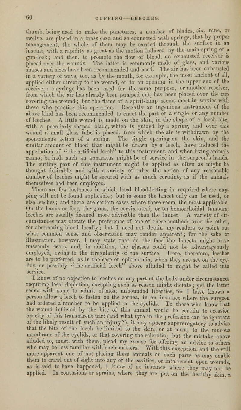 thumb, being used to make the punctures, a number of blades, six, nine, or twelve, are placed in a brass case, and so connected with springs, that by proper management, the whole of them may be carried through the surface in an instant, with a rapidity as great as the motion induced by the main-spring of a gun-lock; and then, to promote the flow of blood, an exhausted receiver is placed over the wounds. The latter is commonly made of glass, and various shapes and sizes have been recommended and used. The air has been exhausted in a variety of ways, too, as by the mouth, for example, the most ancient of all, applied either directly to the wound, or to an opening in the upper end of_ the receiver: a syringe has been used for the same purpose, or another receiver, from which the air has already been pumped out, has been placed over the cup covering the wound; but the flame of a spirit-lamp seems most in service with those who practise this operation. Recently an ingenious instrument of the above kind has been recommended to enact the part of a single or any number of leeches. A little wound is made on the skin, in the shape of a leech bite, with a peculiarly shaped blade, which is guided by a spring, and over this wound a small glass tube is placed, from which the air is withdrawn by the spontaneous action of a spring. The single opening on the skin, and the similar amount of blood that might be drawn by a leech, have induced the appellation of  the artificial leech to this instrument, and when living animals cannot be had, such an apparatus might be of service in the surgeon's hands. The cutting part of this instrument might be applied as often as might be thought desirable, and with a variety of tubes the action of any reasonable number of leeches might be secured with as much certainty as if the animals themselves had been employed. There are few instances in which local blood-letting is required where cup- ping will not be found applicable; but in some the lancet only can be used, or else leeches; and there are certain cases where these seem the most applicable. On the hands or feet, the gums, the cervix uteri, or on hemorrhoidal tumours, leeches are usually deemed more advisable than the lancet. A variety of cir- cumstances may dictate the preference of one of these methods over the other, for abstracting blood locally; but I need not detain my readers to point out what common sense and observation may render apparent; for the sake of illustration, however, I may state that on the face the lancets might leave unseemly scars, and, in addition, the glasses could not be advantageously employed, owing to the irregularity of the surface. Here, therefore, leeches are to be preferred, as in the case of ophthalmia, when they are set on the eye- lids, or possibly  the artificial leech above alluded to might be called into service. I know of no objection to leeches on any part of the body under circumstances requiring local depletion, excepting such as reason might dictate; yet the latter seems with some to admit of most unbounded liberties, for I have known a person allow a leech to fasten on the cornea, in an instance where the surgeon had ordered a number to be applied to the eyelids. To those who know that the wound inflicted by the bite of this animal would be certain to occasion opacity of this transparent part (and what tyro in the profession can be ignorant of the likely result of such an injury ?), it may appear supererogatory to advise that the bite of the leech be limited to the skin, or at most, to the mucous membrane of the eyelids, or that covering the sclerotic; but the mistake above alluded to, must, with them, plead my excuse for offering an advice to others who may be less familiar with such matters. With this exception, and the still more apparent one of not placing these animals on such parts as may enable them to crawl out of sight into any of the cavities, or into recent open wounds as is said to have happened, I know of no instance where they may not be applied. In contusions or sprains, where they are put on the healthy skin a
